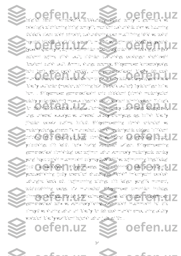 belgilab   berdi:   insonparvarlik   tafakkurining   dialogi   tamoyili;   grammatik   va
psixologik talqinlarning birligi tamoyili; matnlarni tushunishda qism va butunning
dialektik   o'zaro   ta'siri   printsipi;   tushunchaning   asar   muallifining   ichki   va   tashqi
hayotini   bilishga   bog'liqligi   tamoyili;   muallif   va   tarjimonni   birgalikda   yaratish
(yaxshilik) tamoyili; tarjimon tomonidan muallif hayotidan bilim tekisligiga ongsiz
qatlamni   tarjima   qilish   usuli;   oldindan   tushunishga   asoslangan   sharhlovchi
farazlarni   qurish   usuli.   Ammo,   shunga   qaramay,   Shleyermaxer   kontseptsiyasiga
baho   berib,   shuni   aytish   kerakki,   uning   germenevtikasini   falsafiy   deb   atash
mumkin emas, chunki bu erda hali ham to'g'ri falsafiy tadqiqotlar yo'q, garchi ba'zi
falsafiy usullardan (masalan, tahlilning ba'zi dialektik usullari) foydalanilgan bo'lsa
ham.   .   Shleyermaxer   germenevtikasini   aniq   ob'ektlarni   (o'tmish   madaniyatlari
adabiy   yodgorliklarini)   maxsus   o'rganish   uchun   vositani   ta'minlaydigan   filologik
fan   deb   hisoblash   kerak.   Uning   usullarini   har   qanday   tuzilmalarga   kengaytirish,
unga   universal   xususiyat   va   universal   uslubiy   ahamiyatga   ega   bo'lish   falsafiy
jihatdan   asossiz   qurilma   bo'ladi.   Shleyermaxerning   o'tmish   an'analari   va
madaniyatlariga   gipertrofik   munosabati,   o'tmish   madaniyatida   adekvat   "o'liklarni
tiriltirish"   (P.P.   Gaydenko)   istagi   o'tmish   va   hozirgi   kun   o'rtasidagi   aloqani
yo'qotishiga   olib   keldi.   Tarix   hozirgi   zamondan   uzilgan.   Shleyermaxerning
germenevtikasi   o'tmishdagi   asar   tarjimon   uchun   zamonaviy   madaniyatda   qanday
yangi hayot topishi muammosini qo'ymaydi. Muallif va tarjimonning birgalikdagi
ijodi   kontseptsiyasi   Shleyermaxerga   tadqiqotchining   adabiy   yodgorlik
yaratuvchisining   ijodiy   arsenallari   chuqurligiga   “kirish”   imkoniyatini   asoslash
uchungina   kerak   edi.   Tarjimonning   talqinga   olib   kelgan   yangilik   momenti,
tadqiqotchining   asarga   o‘z   munosabati   Shleyermaxer   tomonidan   inobatga
olinmagan.   Natijada,   bundan   juda   istalmagan   xulosa   kelib   chiqadi:   Shleyermaxer
germenevtikasi   tarix   va   zamonaviylikning   o'zaro   ta'siri   muammosini   hal   qila
olmaydi va shuning uchun uni falsafiy fan deb atash mumkin emas, uning uslubiy
vositalari falsafiy vazifalarni bajarish uchun juda zaifdir. .
24 