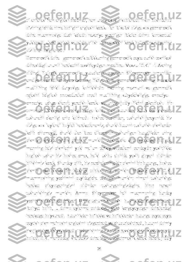 til an’anasi ham anglash predmeti, ham uning asosi hisoblanadi: inson boshidanoq
o‘zining ichida nima borligini anglashi kerak. Fan falsafasi o'ziga xos germenevtik
doira   muammosiga   duch   keladi:   nazariya   yaratilgan   faktlar   doimo   kontseptual
yuklanadi, ularni tanlash va talqin qilish ular asoslashi kerak bo'lgan nazariyaning
o'zi bilan belgilanadi.
Germenevtik doira - germenevtik tafakkurning germenevtik qayta qurish texnikasi
doirasidagi   unumli   harakatini   tasvirlaydigan   metafora.   Mavzu   "G.K."   F.   Astning
oldingi   filologik   germenevtika   yutuqlariga   tayangan   Shleyermaxer   tomonidan
amalga   oshirildi.   Shleyermaxerning   fikriga   ko'ra,   germenevtik   ishining   maqsadi
muallifning   ichki   dunyosiga   ko'nikishdir:   matnning   mazmuni   va   grammatik
rejasini   belgilash   protseduralari   orqali   muallifning   subyektivligiga   empatiya   -
empatiya   uchun   sharoit   yaratish   kerak.   va   uning   ijodiy   fikrini   takrorlash.   Bir
tomondan,   Shleyermaxerning   fikriga   ko'ra,   qism   butundan,   butun   esa   qismdan
tushunarli   ekanligi   aniq   ko'rinadi.   Boshqa   tomondan,   tushunish   jarayonida   biz
o'ziga   xos   "aylana"   bo'ylab   harakatlanamiz,   chunki   butunni   tushunish   qismlardan
kelib   chiqmaydi,   chunki   ular   faqat   allaqachon   tushunilgan   butunlikdan   uning
qismlari   sifatida   talqin   qilinishi   mumkin.   Boshqacha   qilib   aytadigan   bo'lsak,
matnning   ba'zi   qismlarini   yoki   ma'lum   tarixiy   voqealarni   qandaydir   yaxlitlikka
bog'lash   uchun   biz   boshqa   emas,   balki   ushbu   alohida   yaxlit   g'oyani   oldindan
bilishimiz kerak. Shunday qilib, biz parchalarning bir qismini bir butunga, boshqa
qismini   esa   boshqa   bir   butunga   to'plashimiz   mumkin.   Shuning   uchun   G.K.
muammosining   yechimini   quyidagicha   ta'riflash   mumkin:   nimani   tushunishga
harakat   qilayotganingizni   oldindan   tushunganingizdagina   biror   narsani
tushunishingiz   mumkin.   Ammo   Shleyermaxer   hali   muammoning   bunday
yechimini ishlab chiqmagan. Uning uchun tushunish - bu mutlaqo tugallanmagan
faoliyat   bo'lib,   u   doimo   aylanma   qoidasiga,   ya'ni   kengayayotgan   doiralardagi
harakatga   bo'ysunadi.   Butunlikdan   bo‘lakka   va   bo‘laklardan   butunga   qayta-qayta
qaytish qism ma’nosini anglashni o‘zgartiradi va chuqurlashtiradi, butunni doimiy
rivojlanishga bo‘ysundiradi. Tushunishning o'z-o'zini ravshanligi izohlashda paydo
bo'ladi. G.K. mantiqdagi shafqatsiz doira bilan adashtirmaslik kerak: barcha jiddiy
26 