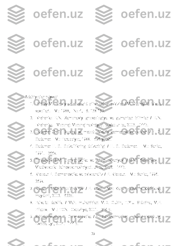 Adabiyotlar ro'yxati
1. Dilthey V. Tarixiy aqlni tanqid qilish uchun eskizlar / V. Dilthey // Falsafa
savollari. - M.: 1988, - No 4, - S. 138-159.
2. Ishchenko   E.N.   Zamonaviy   gnoseologiya   va   gumanitar   bilimlar   /   E.N.
Ishchenko. - Voronej: Voronej nashriyoti. davlat un-ta, 2003. - 144b.
3. Gadamer   H.-G.   Haqiqat   va   metod:   falsafiy   germenevtika   asoslari   /   H.-G.
Gadamer. - M.: Taraqqiyot, 1988. - 696-yillar.
4. Gadamer   H.-G.   Go'zallikning   dolzarbligi   /   H.-G.   Gadamer.   -   M.:   San'at,
1991. - 366s.
5. Grigoryev   B.V.   Germenevtika   va   talqin   nazariyasi   /   B.V.   Grigoryev.   -
Vladivostok: Dalnevost nashriyoti. un-ta, 2002. - 144b.
6. Ricoeur  P. Germenevtika va psixoanaliz  /  P. Ricoeur. - M.:  San'at, 1996. -
269s.
7. Riker P. Sharhlar to'qnashuvi  / P. Riker. - M .: Kanon-Press-Ts: Kuchkovo
maydoni, 2002. - 622p.
8. Falsafa:   darslik.   /   Vah.   muharrirlar:   V.D.   Gubin,   T.Yu.   Sidorina,   V.P.
Filatov. - M .: TON - Ostozhye, 2001. - 704 p.
9. Schleiermacher   F.   Germenevtika   /   F.   Schleiermacher.   -   Sankt-Peterburg:
Evropa uyi, 2004. - 144 p.
29 