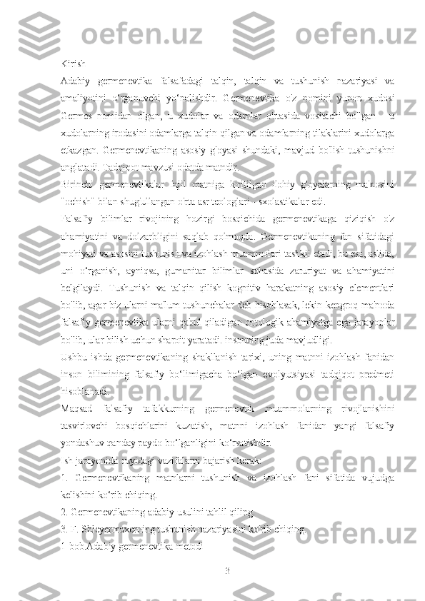 Kirish
Adabiy   germenevtika   falsafadagi   talqin,   talqin   va   tushunish   nazariyasi   va
amaliyotini   o‘rganuvchi   yo‘nalishdir.   Germenevtika   o'z   nomini   yunon   xudosi
Germes   nomidan   olgan,   u   xudolar   va   odamlar   o'rtasida   vositachi   bo'lgan   -   u
xudolarning irodasini odamlarga talqin qilgan va odamlarning tilaklarini xudolarga
etkazgan.   Germenevtikaning   asosiy   g'oyasi   shundaki,   mavjud   bo'lish   tushunishni
anglatadi. Tadqiqot mavzusi odatda matndir.
Birinchi   germenevtikalar   Injil   matniga   kiritilgan   ilohiy   g'oyalarning   ma'nosini
"ochish" bilan shug'ullangan o'rta asr teologlari - sxolastikalar edi.
Falsafiy   bilimlar   rivojining   hozirgi   bosqichida   germenevtikaga   qiziqish   o'z
ahamiyatini   va   dolzarbligini   saqlab   qolmoqda.   Germenevtikaning   fan   sifatidagi
mohiyati va asosini tushunish va izohlash muammolari tashkil etadi, bu esa, aslida,
uni   o‘rganish,   ayniqsa,   gumanitar   bilimlar   sohasida   zaruriyat   va   ahamiyatini
belgilaydi.   Tushunish   va   talqin   qilish   kognitiv   harakatning   asosiy   elementlari
bo'lib, agar biz ularni ma'lum tushunchalar deb hisoblasak, lekin kengroq ma'noda
falsafiy  germenevtika  ularni  qabul  qiladigan ontologik ahamiyatga  ega jarayonlar
bo'lib, ular bilish uchun sharoit yaratadi. insonning juda mavjudligi.
Ushbu   ishda   germenevtikaning   shakllanish   tarixi,   uning   matnni   izohlash   fanidan
inson   bilimining   falsafiy   bo‘limigacha   bo‘lgan   evolyutsiyasi   tadqiqot   predmeti
hisoblanadi.
Maqsad   falsafiy   tafakkurning   germenevtik   muammolarning   rivojlanishini
tasvirlovchi   bosqichlarini   kuzatish,   matnni   izohlash   fanidan   yangi   falsafiy
yondashuv qanday paydo bo‘lganligini ko‘rsatishdir.
Ish jarayonida quyidagi vazifalarni bajarish kerak:
1.   Germenevtikaning   matnlarni   tushunish   va   izohlash   fani   sifatida   vujudga
kelishini ko‘rib chiqing.
2. Germenevtikaning adabiy usulini tahlil qiling.
3. F. Shleyermaxerning tushunish nazariyasini ko'rib chiqing.
1-bob.Adabiy germenevtika metodi
3 