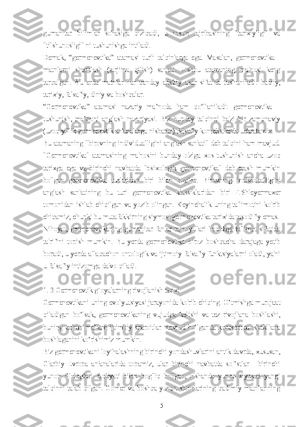 gumanitar   bilimlar   sohasiga   qiziqadi,   u   inson   tajribasining   "tarixiyligi"   va
"tilshunosligi" ni tushunishga intiladi.
Demak,   “germenevtika”   atamasi   turli   talqinlarga   ega.   Masalan,   germenevtika   -
matnlarni   sharhlash   (tarjima   qilish)   san'ati.   Ushbu   atamaning   ma'nosi   keng
tarqalgan.   Bu   erda   matnlar   har   qanday   adabiy   asar   sifatida   tushuniladi:   badiiy,
tarixiy, falsafiy, diniy va boshqalar.
“Germenevtika”   atamasi   nazariy   ma’noda   ham   qo‘llaniladi:   germenevtika   –
tushunish,   ma’noni   anglash   nazariyasi.   Biz   bunday   talqinni   ba'zi   bir   zamonaviy
(uzoq yillik germenevtik an'analarga nisbatan) falsafiy kontekstlarda uchratamiz.
Bu atamaning "birovning individualligini anglash san'ati" deb talqini ham mavjud.
"Germenevtika"   atamasining   ma'nosini   bunday   o'ziga   xos   tushunish   ancha   uzoq
tarixga   ega   va   birinchi   navbatda   "psixologik   germenevtika"   deb   atash   mumkin
bo'lgan   germenevtika   turlaridan   biri   bilan   bog'liq.   Birovning   individualligini
anglash   san'atining   bu   turi   germenevtika   klassiklaridan   biri   F.Shleyermaxer
tomonidan ishlab chiqilgan va yozib olingan. Keyinchalik uning ta'limotini ko'rib
chiqamiz, chunki bu mutafakkirning siymosi germenevtika tarixida tasodifiy emas.
Nihoyat,  germenevtikaning   gumanitar   fanlar   tamoyillari   haqidagi   ta'limot   sifatida
ta'rifini   topish   mumkin.   Bu   yerda   germenevtika   biroz   boshqacha   darajaga   yetib
boradi, u yerda allaqachon ontologik va ijtimoiy-falsafiy funktsiyalarni oladi, ya'ni
u falsafiy intizomga da'vo qiladi.
1. 2 Germenevtik g`oyalarning rivojlanish tarixi
Germenevtikani uning evolyutsiyasi jarayonida ko'rib chiqing. O‘tmishga murojaat
qiladigan   bo‘lsak,   germenevtikaning   vujudga   kelishi   va   tez   rivojlana   boshlashi,
buning uchun ma’lum  ijtimoiy sharoitlar mavjud bo‘lganda kontseptual  shakllana
boshlaganini ko‘rishimiz mumkin.
Biz germenevtikani loyihalashning birinchi yondashuvlarini antik davrda, xususan,
G'arbiy   Evropa   an'analarida   topamiz,   ular   birinchi   navbatda   sofistlar   -   birinchi
yunon   filologlari   faoliyati   bilan   bog'liq   bo'lgan,   o'shanda   yunon   siyosati   yangi
talqinni talab qilgan. Gomer va boshqa yunon shoirlarining qadimiy matnlarining
5 