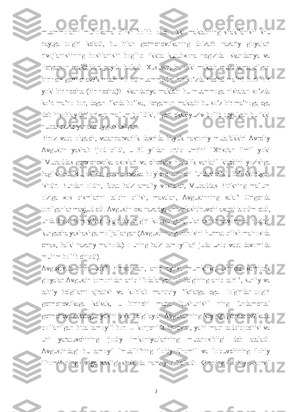 muammolarni   muhokama   qilish   bo'lib   o'tdi.   Ikki   maktabning   shakllanishi   shu
paytga   to'g'ri   keladi,   bu   bilan   germenevtikaning   dolzarb   nazariy   g'oyalari
rivojlanishining   boshlanishi   bog'liq:   ikkita   kutubxona   negizida   Iskandariya   va
Pergamon   maktablari   paydo   bo'ladi.   Xususan,   bu   ikki   maktab   muhokama   qilgan
birinchi germenevtik muammo bu muammodir: bir so‘zda nechta ma’no bor? Bir
yoki  bir  nechta  (bir  nechta)? Iskandariya maktabi  bu muammoga nisbatan  so’zda
ko’p ma’no bor, degan fikrda bo’lsa, Pergamon maktabi bu so’z bir ma’noga ega
deb hisoblaydi. Tarixan ma'lum  bo'ldiki, ilgari eksklyuziv  bo'lib tuyulgan bu ikki
nuqtai nazar yanada uyg'unlashgan.
Biroz   vaqt   o'tgach,   vatanparvarlik   davrida   buyuk   nasroniy   mutafakkiri   Avreliy
Avgustin   yashab   ijod   qildi,   u   30   yildan   ortiq   umrini   "Xristian   ilmi"   yoki
"Muqaddas   germenevtika   asoslari   va   cherkov   notiqlik   san'ati"   kitobini   yozishga
bag'ishladi. Bu, aslida, germenevtika bo'yicha birinchi fundamental, birlashtirilgan
ishdir.   Bundan   oldin,   faqat   ba'zi   amaliy   vositalar,   Muqaddas   Bitikning   ma'lum
o'ziga   xos   qismlarini   talqin   qilish,   masalan,   Avgustinning   salafi   Origenda
topilganlar mavjud edi. Avgustin esa nazariy, umumlashtiruvchi asarni taqdim etdi,
unda   ba'zi   tamoyillar   to'g'ridan-to'g'ri   ko'rsatilgan,   ular   asrlar   davomida   hozirgi
kungacha yashashga mo'ljallangan (Avgustinning obro'sini hurmat qilish ma'nosida
emas,   balki   nazariy   ma'noda).   :   uning   ba'zi   tamoyillari   juda   uzoq   vaqt   davomida
muhim bo'lib chiqdi).
Avgustinda   nima   bor?   Birinchidan,   aniq   aytish   mumkinki,   birinchi   semiotik
g'oyalar   Avgustin   tomonidan   aniq   ifodalangan.   U   belgining   aniq   ta'rifi,   sun'iy   va
tabiiy   belgilarni   ajratish   va   ko'plab   mantiqiy   fikrlarga   ega.   To'g'ridan-to'g'ri
germenevtikaga   kelsak,   u   birinchi   marta   "tushunish"   ning   fundamental
germenevtik kategoriyasini aniq belgilaydi. Avgustinning keyingi germenevtikada
qo'llanilgan   bitta   tamoyili   bor.   U   konjenilik   printsipi,   ya'ni   matn   tadqiqotchisi   va
uni   yaratuvchining   ijodiy   imkoniyatlarining   mutanosibligi   deb   ataladi.
Avgustindagi   bu   tamoyil   "muallifning   ilohiy   ilhomi"   va   "o'quvchining   ilohiy
ilhomi"   ning   o'ziga   xosligi   shaklida   namoyon   bo'ladi.   Kimning   "ilohiy   ilhomi"
7 