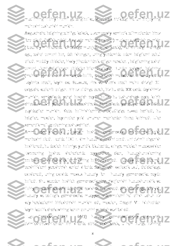 muallifning "ilohiy ilhomi" ga teng bo'lsa, Muqaddas Bitikdagi ma'lum bir joyning
ma'nosini tushunishi mumkin.
Avgustincha  belgining ta'rifiga kelsak,  u zamonaviy semiotik ta'limotlardan biroz
farq qiladi. Gap shundaki, Avgustin ma'noni (ma'noni) mutlaqo tushunish mumkin
(faqat   qiyin   holatlarda   kontekstga   murojaat   qilish   kerak),   har   bir   belgi   ma'noga
ega,   tashqi   tomoni   bor,   deb   ishongan,   uning   yordamida   odam   belgilarni   qabul
qiladi. moddiy ob'ektlar, hissiy jihatdan idrok etilgan narsalar. , belgilarning tashqi
tomoni   ularni   belgilangan   ob'ektlar   bilan   bog'laydi.   Bundan   tashqari,   belgining
(ma'noning)   ichki   tomoni   mavjud   bo'lib,   u   tushunish   maqsadidir.   Shunday   qilib,
Leybnits   orqali,   keyin   esa   Saussure,   Pirs   va   Morris   orqali   ma'no   chizig'i   20-
asrgacha saqlanib qolgan. Bir oz oldinga qarab, biz bu erda XX asrda deyishimiz
mumkin.   semiotikada   yangi   bosqich   paydo   bo'lib,   bu   tushunchani   qayta   ko'rib
chiqadi   va   uni   yangisi   bilan   almashtiradi.   Semiotikada   yangi   yondashuv   bilan
quyidagilar   mumkin.   Katta   bo'linishlarning   mavjudligiga   ruxsat   beriladi,   bu
belgilar,   masalan,   bayonotlar   yoki   umuman   matnlardan   iborat   ko'rinadi.   Ular
semantik ma'lumotlarning tashuvchilari.
Ammo   gap   shundaki,   11-asrdan   boshlab   germenevtika   boshqa   rivojlanish
manbasini oladi. Haqida 1080 г. Rim huquqi kodeksini topdi. Uni tizimli o'rganish
boshlanadi, bu dastlab Boloniya yuridik fakultetida, so'ngra malakali mutaxassislar
Evropaning   boshqa   shaharlarida   tayyorlanar   ekan,   huquqshunoslarning
professional   sinfini   shakllantirishning   boshlanishi   edi.   Huquqiy   ta'lim   qarama-
qarshiliklarni   yarashtirish   san'ati   sifatida   tushunilgan   sxolastik   usul,   dialektikaga
asoslanadi,   uning   asosida   maxsus   huquqiy   fan   -   huquqiy   germenevtika   paydo
bo'ladi.   Shu   vaqtdan   boshlab   germenevtikaning   rivojlanishi   huquqshunoslik   va
ilohiyot materiallari asosida parallel ravishda davom etdi. Shu bilan birga, tabiiyki,
huquqiy   va   teologik   germenevtika   muayyan   muammolarni   hal   qilish   uchun   o'z
sa'y-harakatlarini   birlashtirishi   mumkin   edi,   masalan,   Gregori   VII   islohotidan
keyin katolik cherkovining kanon qonunini yaratish vazifasi edi.
Hugo   Grotiusni   (1583   -   1645)   huquqiy   germenevtikaning   eng   yirik
tizimlashtiruvchilaridan   biri   sifatida   e'tirof   etish   kerak,   u   ham   bunga   o'zining
8 