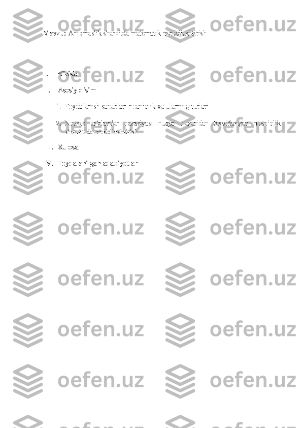 Mavzu:  Aniqmaslik sharoitda matematik modellashtirish
I. Kirish
II. Asosiy qisim
1. Foydalanish sabablari noaniqlik va ularning turlari
2. Noaniq   to'plamlar   nazariyasi   nuqtai   nazaridan   tasvirlangan   noaniqlik
sharoitida modellashtirish
III. Xulosa
IV. Foydalanilgan adabiyotlar 