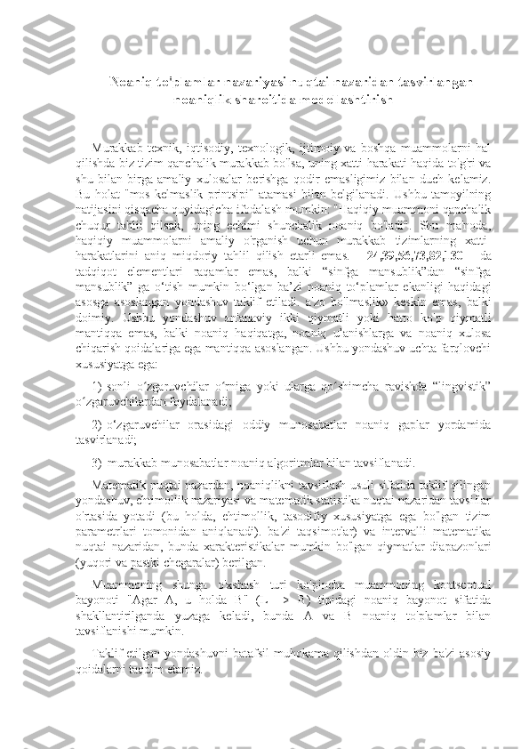 Noaniq to'plamlar nazariyasi nuqtai nazaridan tasvirlangan
noaniqlik sharoitida modellashtirish
Murakkab   texnik,   iqtisodiy,   texnologik,   ijtimoiy   va   boshqa   muammolarni   hal
qilishda biz tizim qanchalik murakkab bo'lsa, uning xatti-harakati haqida to'g'ri va
shu   bilan   birga   amaliy   xulosalar   berishga   qodir   emasligimiz   bilan   duch   kelamiz.
Bu   holat   "mos   kelmaslik   printsipi"   atamasi   bilan   belgilanadi.   Ushbu   tamoyilning
natijasini qisqacha quyidagicha ifodalash mumkin: "Haqiqiy muammoni qanchalik
chuqur   tahlil   qilsak,   uning   echimi   shunchalik   noaniq   bo'ladi".   Shu   ma'noda,
haqiqiy   muammolarni   amaliy   o'rganish   uchun   murakkab   tizimlarning   xatti-
harakatlarini   aniq   miqdoriy   tahlil   qilish   etarli   emas.   [   24,39,56,73,82,130   ]   da
tadqiqot   elementlari   raqamlar   emas,   balki   “sinfga   mansublik”dan   “sinfga
mansublik”   ga   o‘tish   mumkin   bo‘lgan   ba’zi   noaniq   to‘plamlar   ekanligi   haqidagi
asosga   asoslangan   yondashuv   taklif   etiladi.   a'zo   bo'lmaslik»   keskin   emas,   balki
doimiy.   Ushbu   yondashuv   an'anaviy   ikki   qiymatli   yoki   hatto   ko'p   qiymatli
mantiqqa   emas,   balki   noaniq   haqiqatga,   noaniq   ulanishlarga   va   noaniq   xulosa
chiqarish qoidalariga ega mantiqqa asoslangan. Ushbu yondashuv uchta farqlovchi
xususiyatga ega:
1)  sonli   o zgaruvchilar   o rniga   yoki   ularga   qo shimcha   ravishda   “lingvistik”ʻ ʻ ʻ
o zgaruvchilardan foydalanadi;	
ʻ
2)  o‘zgaruvchilar   orasidagi   oddiy   munosabatlar   noaniq   gaplar   yordamida
tasvirlanadi;
3)  murakkab munosabatlar noaniq algoritmlar bilan tavsiflanadi.
Matematik nuqtai  nazardan, noaniqlikni tavsiflash usuli  sifatida taklif  qilingan
yondashuv, ehtimollik nazariyasi va matematik statistika nuqtai nazaridan tavsiflar
o'rtasida   yotadi   (bu   holda,   ehtimollik,   tasodifiy   xususiyatga   ega   bo'lgan   tizim
parametrlari   tomonidan   aniqlanadi).   ba'zi   taqsimotlar)   va   intervalli   matematika
nuqtai   nazaridan,   bunda   xarakteristikalar   mumkin   bo'lgan   qiymatlar   diapazonlari
(yuqori va pastki chegaralar) berilgan.
Muammoning   shunga   o'xshash   turi   ko'pincha   muammoning   kontseptual
bayonoti   "Agar   A,   u   holda   B"   (L   =>   B)   tipidagi   noaniq   bayonot   sifatida
shakllantirilganda   yuzaga   keladi,   bunda   A   va   B   noaniq   to'plamlar   bilan
tavsiflanishi mumkin.
Taklif  etilgan yondashuvni  batafsil  muhokama qilishdan oldin biz ba'zi  asosiy
qoidalarni taqdim etamiz. 