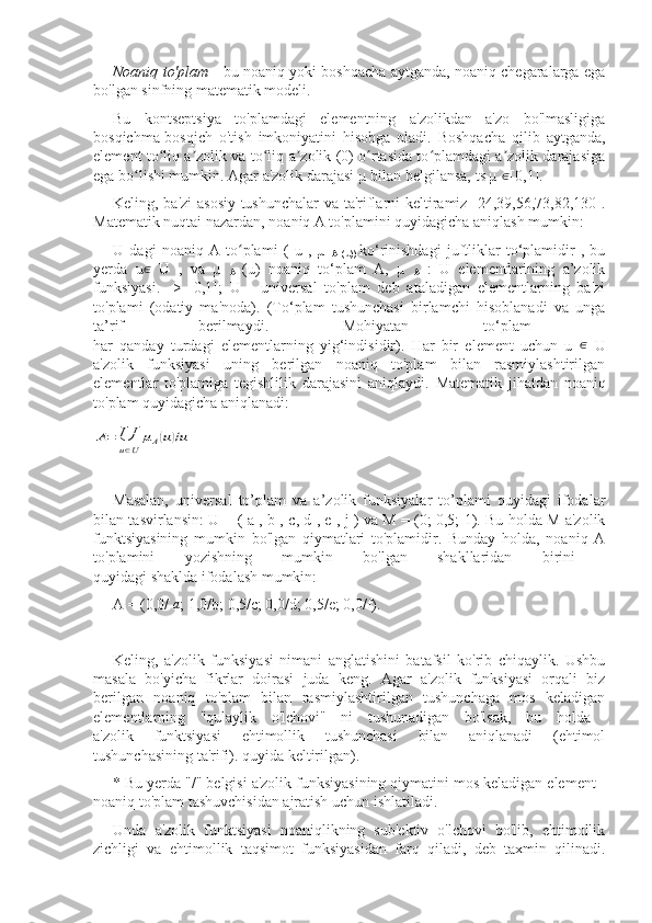 Noaniq to'plam   - bu noaniq yoki boshqacha aytganda, noaniq chegaralarga ega
bo'lgan sinfning matematik modeli.
Bu   kontseptsiya   to'plamdagi   elementning   a'zolikdan   a'zo   bo'lmasligiga
bosqichma-bosqich   o'tish   imkoniyatini   hisobga   oladi.   Boshqacha   qilib   aytganda,
element to liq a zolik va to liq a zolik (0) o rtasida to plamdagi a zolik darajasigaʻ ʼ ʻ ʼ ʻ ʻ ʼ
ega bo lishi mumkin. Agar a'zolik darajasi 	
ʻ µ bilan belgilansa,  ts µ  ∈
[0,1].
Keling, ba'zi asosiy tushunchalar  va ta'riflarni keltiramiz [24,39,56,73,82,130].
Matematik nuqtai nazardan, noaniq A to'plamini quyidagicha aniqlash mumkin:
U   dagi   noaniq   A   to plami	
ʻ   (   u   ,   µ  
A   (u))   ko‘rinishdagi   juftliklar   to‘plamidir   ,   bu
yerda   u ∈
  U   ,   va   µ  
A   (u)   noaniq   to‘plam   A,   µ  
A   :   U   elementlarining   a’zolik
funksiyasi.   ->   [0,1];   U   -   universal   to'plam   deb   ataladigan   elementlarning   ba'zi
to'plami   (odatiy   ma'noda).   (To‘plam   tushunchasi   birlamchi   hisoblanadi   va   unga
ta’rif   berilmaydi.   Mohiyatan   to‘plam  
har   qanday   turdagi   elementlarning   yig‘indisidir).   Har   bir   element   uchun   u   ∈
  U
a'zolik   funksiyasi   uning   berilgan   noaniq   to'plam   bilan   rasmiylashtirilgan
elementlar   to'plamiga   tegishlilik   darajasini   aniqlaydi.   Matematik   jihatdan   noaniq
to'plam quyidagicha aniqlanadi:	
A=	U
u∈U	
μA(u)/u
Masalan,   universal   to’plam   va   a’zolik   funksiyalar   to’plami   quyidagi   ifodalar
bilan tasvirlansin:   U = ( a , b ,   c,   d , e , j )   va M = (0; 0,5; 1). Bu holda M a'zolik
funktsiyasining   mumkin   bo'lgan   qiymatlari   to'plamidir.   Bunday   holda,   noaniq   A
to'plamini   yozishning   mumkin   bo'lgan   shakllaridan   birini  
quyidagi shaklda ifodalash mumkin: 
A = (0,0/ 
a ;  1,0/b;  0,5/c; 0,0/d; 0,5/e; 0,0/f).
Keling,   a'zolik   funksiyasi   nimani   anglatishini   batafsil   ko'rib   chiqaylik.   Ushbu
masala   bo'yicha   fikrlar   doirasi   juda   keng.   Agar   a'zolik   funksiyasi   orqali   biz
berilgan   noaniq   to'plam   bilan   rasmiylashtirilgan   tushunchaga   mos   keladigan
elementlarning   "qulaylik   o'lchovi"   ni   tushunadigan   bo'lsak,   bu   holda  
a'zolik   funktsiyasi   ehtimollik   tushunchasi   bilan   aniqlanadi   (ehtimol
tushunchasining ta'rifi). quyida keltirilgan).
* Bu yerda "/" belgisi a'zolik funksiyasining qiymatini mos keladigan element -
noaniq to'plam tashuvchisidan ajratish uchun ishlatiladi.
Unda   a'zolik   funktsiyasi   noaniqlikning   sub'ektiv   o'lchovi   bo'lib,   ehtimollik
zichligi   va   ehtimollik   taqsimot   funksiyasidan   farq   qiladi,   deb   taxmin   qilinadi. 