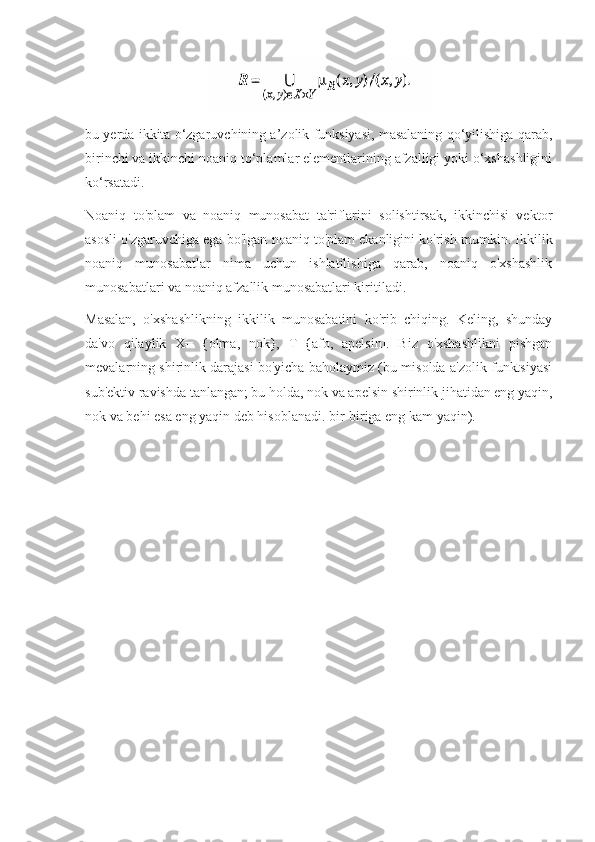 bu yerda ikkita o‘zgaruvchining a’zolik funksiyasi, masalaning qo‘yilishiga qarab,
birinchi va ikkinchi noaniq to‘plamlar elementlarining afzalligi yoki o‘xshashligini
ko‘rsatadi.
Noaniq   to'plam   va   noaniq   munosabat   ta'riflarini   solishtirsak,   ikkinchisi   vektor
asosli o'zgaruvchiga ega bo'lgan noaniq to'plam ekanligini ko'rish mumkin. Ikkilik
noaniq   munosabatlar   nima   uchun   ishlatilishiga   qarab,   noaniq   o'xshashlik
munosabatlari va noaniq afzallik munosabatlari kiritiladi.
Masalan,   o'xshashlikning   ikkilik   munosabatini   ko'rib   chiqing.   Keling,   shunday
da'vo   qilaylik   X=   {olma,   nok},   T={afo,   apelsin].   Biz   o'xshashlikni   pishgan
mevalarning shirinlik darajasi bo'yicha baholaymiz (bu misolda a'zolik funktsiyasi
sub'ektiv ravishda tanlangan; bu holda, nok va apelsin shirinlik jihatidan eng yaqin,
nok va behi esa eng yaqin deb hisoblanadi. bir-biriga eng kam yaqin). 