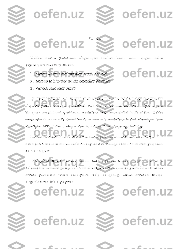 Xulosa
Ushbu   mavzu   yuzasidan   o’rganilgan   ma’lumotlarni   tahlil   qilgan   holda
quyidagicha xulosaga keldim 
1. Mavzu nazariy ma’lumotlar orqali yoritildi.
2. Noaniq to’plamlar ustida ammallar bajarildi.
3. Kerakli xulosalar olindi.
Qilingan ishlardan xulosa qilib shuni aytishim mumkinki Ashixmin nazariyasini
o’rganib   yuquri   bilimga   ega   bo’lish   va   matematik   modellashtirish   bo’yicha   yana
bir   qator   masalalarni   yechimini   modellashtirish   mumkinlini   bilib   oldim.   Ushbu
mavzuyimda   noaniqlik   sharoitlarida   matematik   modellashtirishni   ahamiyati   kata
ekanligini bilib oldim. Uning turlari haqida ma’lumotlarga ega bo’ldim.
Bundan tashqari  Noaniq to'plamlar nazariyasi nuqtai nazaridan tasvirlangan 
noaniqlik sharoitida modellashtirish qay tarizda Malaga oshirilishini ham yaqindan
ko’rib chiqdim.
  Kelajakda   ushbu   mavzuni   davom   ettirib,   yanada   chuqur   o’rganib   bundanda
ko’proq ma’lumotlarga ega bo’lishni oldimga maqsad qilib qo’ydim. Chunki ushbu
mavzu   yuzasidan   ruscha   adabiyotlar   ko’p   bo’lganligi   uchun   mavzuni   chuqur
o’rganimagan deb o’ylayman. 