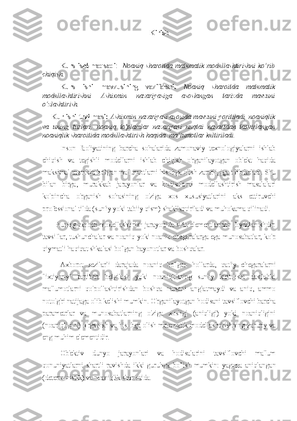 Kirish
Kurs  ishi  maqsadi :     Noaniq  sharoitda  matematik  modellashtirishni  ko’rib
chiqish.
Kurs   ishi   mavzusining   vazifalari.   Noaniq   sharoitda   matematik
modellashtirishni   Ashixmin   nazariyasiga   asoslangan   tarizda   mavzuni
o’zlashtirish.
Kur ishi tuzilmasi:   Ashixmin nazariyasi asosida mavzuni yoritiladi, noaniqlik
va   uning   turlari,   noaniq   to'plamlar   nazariyasi   nuqtai   nazaridan   tasvirlangan
noaniqlik sharoitida modellashtirish haqida   ma’lumotlar keltiriladi.
Inson   faoliyatining   barcha   sohalarida   zamonaviy   texnologiyalarni   ishlab
chiqish   va   tegishli   modellarni   ishlab   chiqish   o'rganilayotgan   ob'ekt   haqida
maksimal mumkin bo'lgan ma'lumotlarni hisobga olish zarurligiga olib keladi. Shu
bilan   birga,   murakkab   jarayonlar   va   hodisalarni   modellashtirish   masalalari
ko'pincha   o'rganish   sohasining   o'ziga   xos   xususiyatlarini   aks   ettiruvchi
professional tilda (sun'iy yoki tabiiy qism) shakllantiriladi va muhokama qilinadi.
       Buning oqibati modellashtirish jarayonida sifat elementlaridan foydalanishdir:
tavsiflar, tushunchalar va noaniq yoki noaniq chegaralarga ega munosabatlar, ko'p
qiymatli haqiqat shkalasi bo'lgan bayonotlar va boshqalar.
Axborot   sezilarli   darajada   noaniq   bo'lgan   hollarda,   qat'iy   chegaralarni
"ixtiyoriy"   tartibda   belgilash   yoki   noaniqlikning   sun'iy   kiritilishi   dastlabki
ma'lumotlarni   qo'pollashtirishdan   boshqa   narsani   anglatmaydi   va   aniq,   ammo
noto'g'ri natijaga olib kelishi mumkin. O'rganilayotgan hodisani tavsiflovchi barcha
parametrlar   va   munosabatlarning   o'ziga   xosligi   (aniqligi)   yoki   noaniqligini
(noaniqligini) o'rganish va hisobga olish matematik modellashtirishning zaruriy va
eng muhim elementidir.
Ob'ektiv   dunyo   jarayonlari   va   hodisalarini   tavsiflovchi   ma'lum
qonuniyatlarni   shartli   ravishda   ikki   guruhga   bo'lish   mumkin:   yagona   aniqlangan
(deterministik) va noaniqlik sharoitida. 