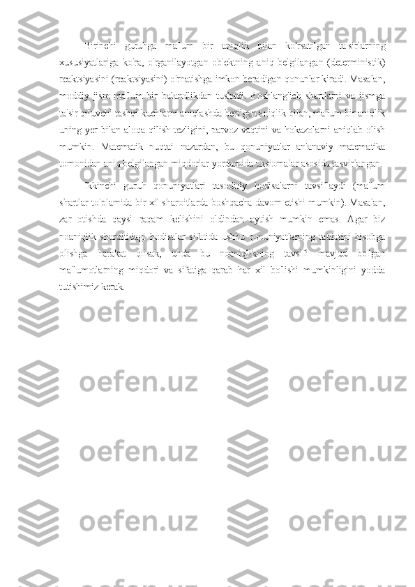 Birinchi   guruhga   ma'lum   bir   aniqlik   bilan   ko'rsatilgan   ta'sirlarning
xususiyatlariga   ko'ra,   o'rganilayotgan   ob'ektning   aniq   belgilangan   (deterministik)
reaktsiyasini (reaktsiyasini) o'rnatishga imkon beradigan qonunlar kiradi. Masalan,
moddiy   jism   ma'lum   bir   balandlikdan   tushadi.   Boshlang'ich   shartlarni   va   jismga
ta'sir qiluvchi tashqi kuchlarni aniqlashda berilgan aniqlik bilan, ma'lum bir aniqlik
uning yer  bilan  aloqa  qilish  tezligini,  parvoz vaqtini   va hokazolarni   aniqlab olish
mumkin.   Matematik   nuqtai   nazardan,   bu   qonuniyatlar   an'anaviy   matematika
tomonidan aniq belgilangan miqdorlar yordamida aksiomalar asosida tasvirlangan.
Ikkinchi   guruh   qonuniyatlari   tasodifiy   hodisalarni   tavsiflaydi   (ma'lum
shartlar to'plamida bir xil sharoitlarda boshqacha davom etishi mumkin). Masalan,
zar   otishda   qaysi   raqam   kelishini   oldindan   aytish   mumkin   emas.   Agar   biz
noaniqlik   sharoitidagi   hodisalar   sifatida   ushbu   qonuniyatlarning   tabiatini   hisobga
olishga   harakat   qilsak,   unda   bu   noaniqlikning   tavsifi   mavjud   bo'lgan
ma'lumotlarning   miqdori   va   sifatiga   qarab   har   xil   bo'lishi   mumkinligini   yodda
tutishimiz kerak. 