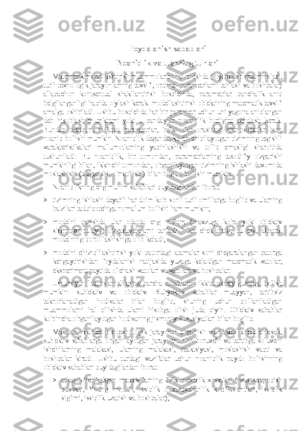 Foydalanish sabablari
Noaniqlik va ularning turlari
Matematik modellashtirish muammolarini hal qilishda (loyihalash muammolari,
turli texnologik jarayonlarning tavsifi, optimal parametrlarni tanlash va boshqalar)
allaqachon   kontseptual   shakllantirish   bosqichida,   parametrlar   qanchalik   aniq
belgilanganligi haqida o'ylash kerak. modellashtirish ob'ektining matematik tavsifi
amalga oshiriladi. Ushbu bosqichda har bir parametr uchun uni yagona aniqlangan
deb   hisoblash   mumkinmi   yoki   u   qandaydir   noaniqlik   borligini   aniqlash   kerak.
Bundan   tashqari,   nafaqat   parametrlar,   balki   ular   orasidagi   munosabatlar   ham
noaniq bo'lishi mumkin. Noaniqlik deganda, ko'rib chiqilayotgan tizimning tegishli
xarakteristikalari   ma'lumotlarning   yaqinlashishi   va   to'liq   emasligi   sharoitida
tushuniladi.   Bu   noaniqlik,   bir   tomondan,   parametrlarning   tasodifiy   o'zgarishi
mumkinligi bilan, ikkinchi tomondan, o'rganilayotgan tizimning ishlashi davomida
moslashishi (o'zgarishi, o'rnatilishi) bilan bog'liq bo'lishi mumkin.
Noaniqlikning eng muhim sabablari quyidagilardan iborat:
>  tizimning ishlashi deyarli har doim ko'p sonli turli omillarga bog'liq va ularning
ba'zilari tadqiqotchiga noma'lum bo'lishi ham mumkin;
>  modelni   qurishda   ular   odatda   eng   muhim   (mavzuga   ko'ra   yoki   ob'ektiv
sharoitlar   tufayli)   o'zgaruvchilarni   tanlash   bilan   cheklanadi,   bu   esa,   albatta,
modelning qo'pollashishiga olib keladi;
>  modelni   chiziqlilashtirish   yoki   qatordagi   atamalar   soni   chegaralangan   qatorga
kengaytirishdan   foydalanish   natijasida   yuzaga   keladigan   matematik   xatolar;
eksperiment paytida o'lchash xatolari va xatolari va boshqalar.
Umumiy holda, noaniqlikning barcha  sabablarini  ikkita asosiy  guruhga bo'lish
mumkin:   sub'ektiv   va   ob'ektiv.   Subyektiv   sabablar   muayyan,   tartibsiz
takrorlanadigan   hodisalar   bilan   bog'liq,   shuning   uchun   qo'llaniladigan
muammolarni   hal   qilishda   ularni   hisobga   olish   juda   qiyin.   Ob'ektiv   sabablar
ko'pincha o'rganilayotgan hodisaning jismoniy xususiyatlari bilan bog'liq.
Masalan,   ma'lum   bir   texnologik   jarayonni   o'rganish   vazifasini   ko'rib   chiqsak,
sub'ektiv   sabablarga   o'rganilayotgan   jarayonni   olib   boruvchi   va   tartibga   soluvchi
ishchilarning   malakasi,   ularning   malakasi,   reaktsiyasi,   moslashish   vaqti   va
boshqalar   kiradi.   Ushbu   turdagi   vazifalar   uchun   noaniqlik   paydo   bo'lishining
ob'ektiv sabablari quyidagilardan iborat:
>  etkazib beriladigan materiallarning fizik-mexanik xossalari ( xususan, oqish
quvvati,   Young   moduli,   issiqlik   o'tkazuvchanlik   koeffitsientlari,   issiqlik
sig'imi, issiqlik uzatish va boshqalar); 