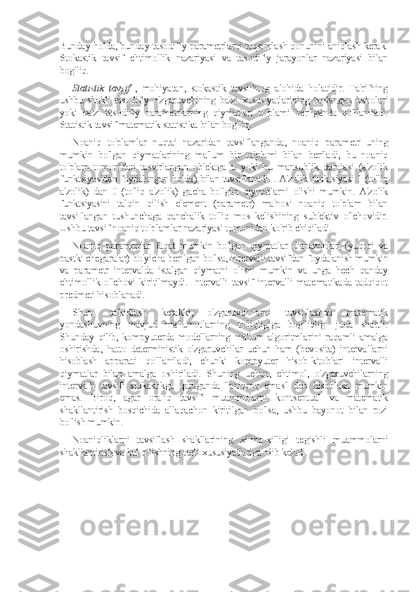 Bunday holda, bunday tasodifiy parametrlarni taqsimlash qonunini aniqlash kerak.
Stokastik   tavsif   ehtimollik   nazariyasi   va   tasodifiy   jarayonlar   nazariyasi   bilan
bog'liq.
Statistik   tavsif   ,   mohiyatan,   stokastik   tavsifning   alohida   holatidir.   Ta'rifning
ushbu   shakli   tasodifiy   o'zgaruvchining   ba'zi   xususiyatlarining   tanlangan   baholari
yoki   ba'zi   tasodifiy   parametrlarning   qiymatlari   to'plami   berilganda   qo'llaniladi.
Statistik tavsif matematik statistika bilan bog'liq.
Noaniq   to'plamlar   nuqtai   nazaridan   tavsiflanganda,   noaniq   parametr   uning
mumkin   bo'lgan   qiymatlarining   ma'lum   bir   to'plami   bilan   beriladi,   bu   noaniq
to'plam   tomonidan   tasvirlangan   ob'ektga   u   yoki   bu   mansublik   darajasi   (a'zolik
funktsiyasidan foydalangan holda) bilan tavsiflanadi. . A'zolik funktsiyasi 1 (to'liq
a'zolik)   dan   0   (to'liq   a'zolik)   gacha   bo'lgan   qiymatlarni   olishi   mumkin.   A'zolik
funktsiyasini   talqin   qilish   element   (parametr)   ma'nosi   noaniq   to'plam   bilan
tavsiflangan   tushunchaga   qanchalik   to'liq   mos   kelishining   sub'ektiv   o'lchovidir.
Ushbu tavsif noaniq to'plamlar nazariyasi tomonidan ko'rib chiqiladi.
Noaniq   parametrlar   faqat   mumkin   bo'lgan   qiymatlar   diapazonlari   (yuqori   va
pastki chegaralar) bo'yicha berilgan bo'lsa, intervalli tavsifdan foydalanish mumkin
va   parametr   intervalda   istalgan   qiymatni   olishi   mumkin   va   unga   hech   qanday
ehtimollik   o'lchovi   kiritilmaydi.   Intervalli   tavsif   intervalli   matematikada   tadqiqot
predmeti hisoblanadi.
Shuni   ta'kidlash   kerakki,   o'zgaruvchilarni   tavsiflashda   matematik
yondashuvning   mavjud   ma'lumotlarning   to'liqligiga   bog'liqligi   juda   shartli.
Shunday   qilib,   kompyuterda   modellarning   ma'lum   algoritmlarini   raqamli   amalga
oshirishda,   hatto   deterministik   o'zgaruvchilar   uchun   ham   (bevosita)   intervallarni
hisoblash   apparati   qo'llaniladi,   chunki   kompyuter   hisob-kitoblari   intervalli
qiymatlar   bilan   amalga   oshiriladi.   Shuning   uchun,   ehtimol,   o'zgaruvchilarning
intervalli   tavsifi   stokastikga   qaraganda   "aniqroq   emas"   deb   hisoblash   mumkin
emas.   Biroq,   agar   oraliq   tavsifi   muammolarni   kontseptual   va   matematik
shakllantirish   bosqichida   allaqachon   kiritilgan   bo'lsa,   ushbu   bayonot   bilan   rozi
bo'lish mumkin.
Noaniqliklarni   tavsiflash   shakllarining   xilma-xilligi   tegishli   muammolarni
shakllantirish va hal qilishning turli xususiyatlariga olib keladi. 