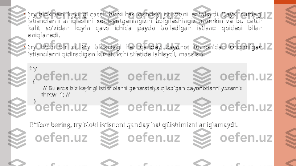 •
t r y  blokidan  keyingi  ca t ch  bloki har  qanday  istisnoni  aniqlaydi. Qaysi  turdagi 
istisnolarni  aniqlashni  xohlayotganingizni  belgilashingiz  mumkin  va  bu  catch 
kalit  so'zidan  keyin  qavs  ichida  paydo  bo'ladigan  istisno  qoidasi  bilan 
aniqlanadi.
•
t r y   bloki  bir  xil  t r y   blokidagi  har  qanday  bayonot  tomonidan  chiqarilgan 
istisnolarni qidiradigan kuzatuvchi sifatida ishlaydi, masalan:
try
   {
          // Bu erda biz keyingi istisnolarni generatsiya qiladigan bayonotlarni yozamiz
         throw -1; //
    }
E'tibor bering, try bloki istisnoni  qanday  hal qilishimizni aniqlamaydi. 