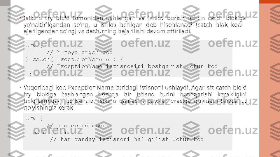 •
Istisno  try  bloki  tomonidan  ushlangan  va  ishlov  berish  uchun  catch  blokiga 
yo'naltirilgandan  so'ng,  u  ishlov  berilgan  deb  hisoblanadi  (catch  blok  kodi   
ajarilgandan so'ng) va dasturning bajarilishi davom ettiriladi.
•
Yuqoridagi  kod  Except i on N am e  turidagi  istisnoni  ushlaydi. Agar  siz  catch  bloki 
try  blokiga  tashlangan  boshqa  bir  istisno  turini  boshqarishi  kerakligini 
belgilamoqchi  bo'lsangiz,  istisno  qoidasini  qavslar  orasiga  quyidagi  tarzda  ... 
qo'yishingiz kerak try { 
//  himoyalangan kod
} catch( ExceptionName e ) {
//  ExceptionName istisnosini boshqarish uchun kod  
  }  
try { 
// protected code 
} catch(...) {
  //  har qanday istisnoni hal qilish uchun kod  
}   