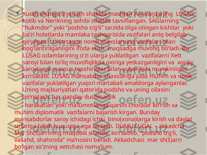 
Xuddi shunga o‘xshash shaklda mashhur Anuvanzaning  LÙSAG, 
kotib va Nerikning sohibi sifatida tavsiflangan. SAGlarning 
“hukmdor” yoki “podsho o‘g‘li” tarzida tilga olingan kishilar  yoki 
ba’zi holatlarda mamlaka tashqarisida vazifalari aniq belgilab 
qo‘yilgan  LÙKartappu nomli shaxslarning vazifalari bilan 
bog‘lantirilganligini ifoda etish  maqsadga muvofiq bo‘ladi. Bu 
LÙSAG odamlarining o‘zi ularga yuklatilgan  vazifalarni Xett 
saroyi bilan to‘liq muvofiqlikda oxiriga yetkazganligini va  xorijiy 
saroylarga maxsus topshiriqlar bilan yuborilishi mumkinligini 
ko‘rsatadi. LÙSAG mansabdor shaxslariga juda muhim va nozik 
vazifalar yuklatilgan yuqori martabali amaldorga aylanganlar. 
Uning majburiyatlari qatorida podsho va uning oilasini 
qo‘riqlash, har qanday dushmanlik  
        harakatlari yoki ma’lumotlariga qarshi choralar ko‘rish va 
muhim diplomatik  vazifalarni bajarish kirgan. Bunday 
mansabdorlar saroy ichidagi ichki  bino(xona)larga kirish va davlat 
sirlariga bilish huquqiga ega bo‘lgan. DUMU.LUGAL – akkadcha 
Mar Sh(Š)arrining muqobili sifatida  ko‘rsatilib, “podsho o‘g‘li, 
valiahd, shahzoda” ma’nosini beradi. Akkadchasi  mar sh(š)arri 
bo‘lgan so‘zning xettchasi noma’lum.       