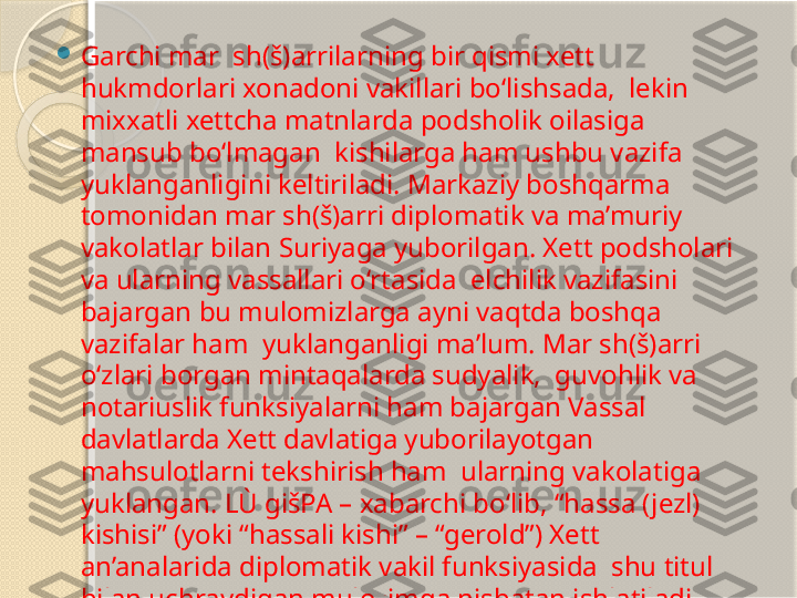 
Garchi mar  sh(š)arrilarning bir qismi xett 
hukmdorlari xonadoni vakillari bo‘lishsada,  lekin 
mixxatli xettcha matnlarda podsholik oilasiga 
mansub bo‘lmagan  kishilarga ham ushbu vazifa 
yuklanganligini keltiriladi. Markaziy boshqarma  
tomonidan mar sh(š)arri diplomatik va ma’muriy 
vakolatlar bilan Suriyaga yuborilgan. Xett podsholari 
va ularning vassallari o‘rtasida  elchilik vazifasini 
bajargan bu mulomizlarga ayni vaqtda boshqa 
vazifalar ham  yuklanganligi ma’lum. Mar sh(š)arri 
o‘zlari borgan mintaqalarda sudyalik,  guvohlik va 
notariuslik funksiyalarni ham bajargan Vassal  
davlatlarda Xett davlatiga yuborilayotgan 
mahsulotlarni tekshirish ham  ularning vakolatiga 
yuklangan. LÙ gišPA – xabarchi bo‘lib, “hassa (jezl) 
kishisi” (yoki “hassali kishi” – “gerold”) Xett 
an’analarida diplomatik vakil funksiyasida  shu titul 
bilan uchraydigan mulozimga nisbatan ishlatiladi.        