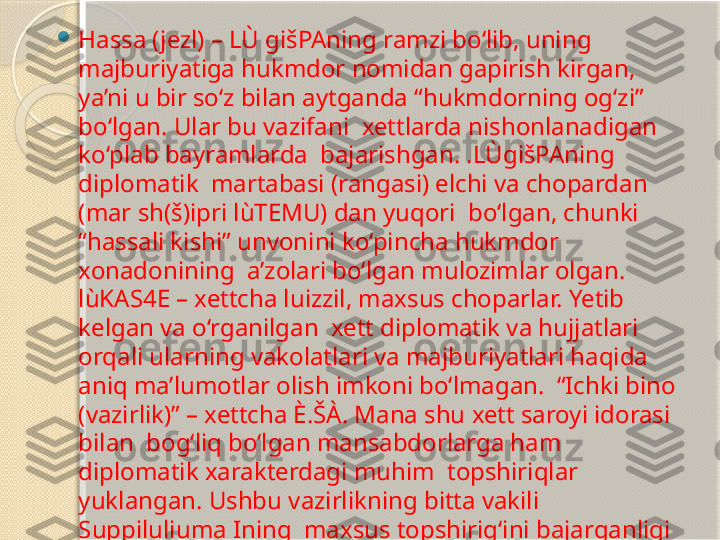 
Hassa (jezl) – LÙ gišPAning ramzi bo‘lib, uning 
majburiyatiga hukmdor nomidan gapirish kirgan,  
ya’ni u bir so‘z bilan aytganda “hukmdorning og‘zi” 
bo‘lgan. Ular bu vazifani  xettlarda nishonlanadigan 
ko‘plab bayramlarda  bajarishgan. .LÙgišPAning 
diplomatik  martabasi (rangasi) elchi va chopardan 
(mar sh(š)ipri lùTEMU) dan yuqori  bo‘lgan, chunki 
“hassali kishi” unvonini ko‘pincha hukmdor 
xonadonining  a’zolari bo‘lgan mulozimlar olgan. 
lùKAS4E – xettcha luizzil, maxsus choparlar. Yetib 
kelgan va o‘rganilgan  xett diplomatik va hujjatlari 
orqali ularning vakolatlari va majburiyatlari haqida 
aniq ma’lumotlar olish imkoni bo‘lmagan.  “Ichki bino 
(vazirlik)” – xettcha È.ŠÀ. Mana shu xett saroyi idorasi 
bilan  bog‘liq bo‘lgan mansabdorlarga ham 
diplomatik xarakterdagi muhim  topshiriqlar 
yuklangan. Ushbu vazirlikning bitta vakili 
Suppiluliuma Ining  maxsus topshirig‘ini bajarganligi 
manbalarda keltiriladi       