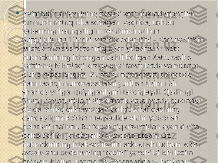 
  Ya’ni Misr  fir’avnining bevasi xett hukmdori o‘g‘lini 
turmush o‘rtoqlikka so‘ragan  vaqtida, ushbu 
xabarning haqiqatligini tekshirish uchun 
Suppiluliuma I “ichki  vazirlik odami”ni – Xattusasitisni 
Misrga maxsus topshiriq bilan yuborgan.  Xett 
hukmdorining ishongan vakili bo‘lgan Xattusasitis 
Xattining Misrdagi  o‘ziga xos “favqulotda va muxtor 
elchis hisoblangan. Bu ma’lumotlar xett  davlatida 
ham tashqi munosabatlarni yuritish tizimli bir 
shaklda yo‘lga  qo‘yilganligini tasdiqlaydi. Qadimgi 
Sharq davlatlaridagi diplomatik amaliyotda hukmdor 
o‘ziga  tortiq qilinayotgan bo‘lg‘usi rafiqasining 
qandayligini ko‘rish maqsadida elchi  yuborish 
holatlari ma’lum. Bu topshiriq o‘z-o‘zidan ayonki o‘ta 
qaltis bo‘lib,  javobgarlikni taqozo etgan. O‘z 
hukmdorining istak-xohishini ado etishi uchun  elchi 
avvalo shu podshoning “tabini” yaxshi bilishi lozim 
bo‘lgan. Uning  ustiga, shu maqsadda yuborilgan 
elchi bo‘lg‘usi kelinni sinchkovlik bilan  ko‘rishi, biror 
bir nuqsonli holatni e’tibordan chetda qoldirmasligi 
talab  etilgan.       