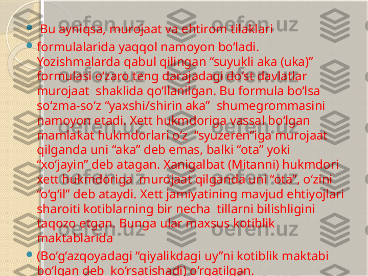 
  Bu ayniqsa, murojaat va ehtirom tilaklari 

formulalarida yaqqol namoyon bo‘ladi. 
Yozishmalarda qabul qilingan “suyukli aka (uka)” 
formulasi o‘zaro teng darajadagi do‘st davlatlar 
murojaat  shaklida qo‘llanilgan. Bu formula bo‘lsa 
so‘zma-so‘z “yaxshi/shirin aka”  shumegrommasini 
namoyon etadi. Xett hukmdoriga vassal bo‘lgan 
mamlakat hukmdorlari o‘z  “syuzeren”iga murojaat 
qilganda uni “aka” deb emas, balki “ota” yoki  
“xo‘jayin” deb atagan. Xanigalbat (Mitanni) hukmdori 
xett hukmdoriga  murojaat qilganda uni “ota”, o‘zini 
“o‘g‘il” deb ataydi. Xett jamiyatining mavjud ehtiyojlari 
sharoiti kotiblarning bir necha  tillarni bilishligini 
taqozo etgan. Bunga ular maxsus kotiblik 
maktablarida 

(Bo‘g‘azqoyadagi “qiyalikdagi uy”ni kotiblik maktabi 
bo‘lgan deb  ko‘rsatishadi) o‘rgatilgan.       