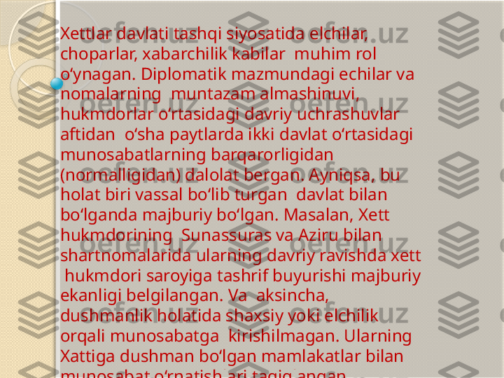 Xettlar davlati tashqi siyosatida elchilar, 
choparlar, xabarchilik kabilar  muhim rol 
o‘ynagan. Diplomatik mazmundagi echilar va 
nomalarning  muntazam almashinuvi, 
hukmdorlar o‘rtasidagi davriy uchrashuvlar 
aftidan  o‘sha paytlarda ikki davlat o‘rtasidagi 
munosabatlarning   barqarorligidan  
(normalligidan) dalolat bergan. Ayniqsa, bu 
holat biri vassal bo‘lib turgan  davlat bilan 
bo‘lganda majburiy bo‘lgan. Masalan, Xett 
hukmdorining  Sunassuras va Aziru bilan 
shartnomalarida ularning davriy ravishda xett 
 hukmdori saroyiga tashrif buyurishi majburiy 
ekanligi belgilangan. Va  aksincha, 
dushmanlik holatida shaxsiy yoki elchilik 
orqali munosabatga  kirishilmagan. Ularning 
Xattiga dushman bo‘lgan mamlakatlar bilan  
munosabat o‘rnatishlari taqiqlangan           