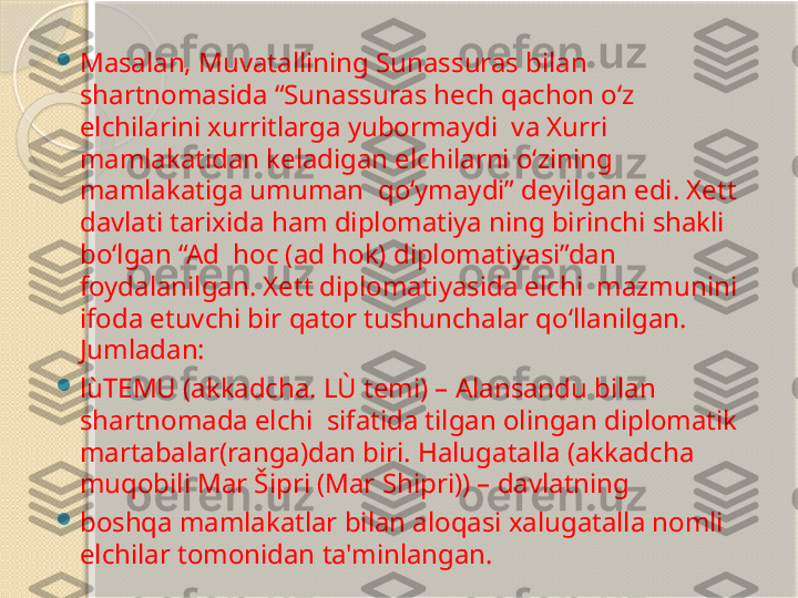 
Masalan, Muvatallining Sunassuras bilan  
shartnomasida “Sunassuras hech qachon o‘z 
elchilarini xurritlarga yubormaydi  va Xurri 
mamlakatidan keladigan elchilarni o‘zining 
mamlakatiga umuman  qo‘ymaydi” deyilgan edi. Xett 
davlati tarixida ham diplomatiya ning birinchi shakli 
bo‘lgan “Ad  hoc (ad hok) diplomatiyasi”dan 
foydalanilgan. Xett diplomatiyasida elchi  mazmunini 
ifoda etuvchi bir qator tushunchalar qo‘llanilgan. 
Jumladan: 

lùTEMU (akkadcha. LÙ temi) – Alansandu bilan 
shartnomada elchi  sifatida tilgan olingan diplomatik 
martabalar(ranga)dan biri. Halugatalla (akkadcha 
muqobili Mar Šipri (Mar Shipri)) – davlatning  

boshqa mamlakatlar bilan aloqasi xalugatalla nomli 
elchilar tomonidan ta'minlangan.       