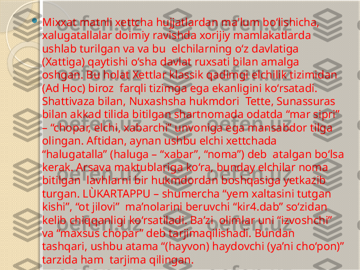 
Mixxat matnli xettcha hujjatlardan ma'lum bo‘lishicha,  
xalugatallalar doimiy ravishda xorijiy mamlakatlarda 
ushlab turilgan va va bu  elchilarning o‘z davlatiga 
(Xattiga) qaytishi o‘sha davlat ruxsati bilan amalga  
oshgan. Bu holat Xettlar klassik qadimgi elchilik tizimidan 
(Ad Hoc) biroz  farqli tizimga ega ekanligini ko‘rsatadi. 
Shattivaza bilan, Nuxashsha hukmdori  Tette, Sunassuras 
bilan akkad tilida bitilgan shartnomada odatda “mar sipri” 
– “chopar, elchi, xabarchi” unvoniga ega mansabdor tilga 
olingan. Aftidan, aynan ushbu elchi xettchada 
“halugatalla” (haluga – “xabar”, “noma”) deb  atalgan bo‘lsa 
kerak. Arsava maktublariga ko‘ra, bunday elchilar noma 
bitilgan  lavhlarni bir hukmdordan boshqasiga yetkazib 
turgan. LÙKARTAPPU – shumercha “yem xaltasini tutgan 
kishi”, “ot jilovi”  ma’nolarini beruvchi “kir4.dab” so‘zidan 
kelib chiqqanligi ko‘rsatiladi. Ba’zi  olimlar uni “izvoshchi” 
va “maxsus chopar” deb tarjimaqilishadi. Bundan  
tashqari, ushbu atama “(hayvon) haydovchi (ya’ni cho‘pon)” 
tarzida ham  tarjima qilingan.        