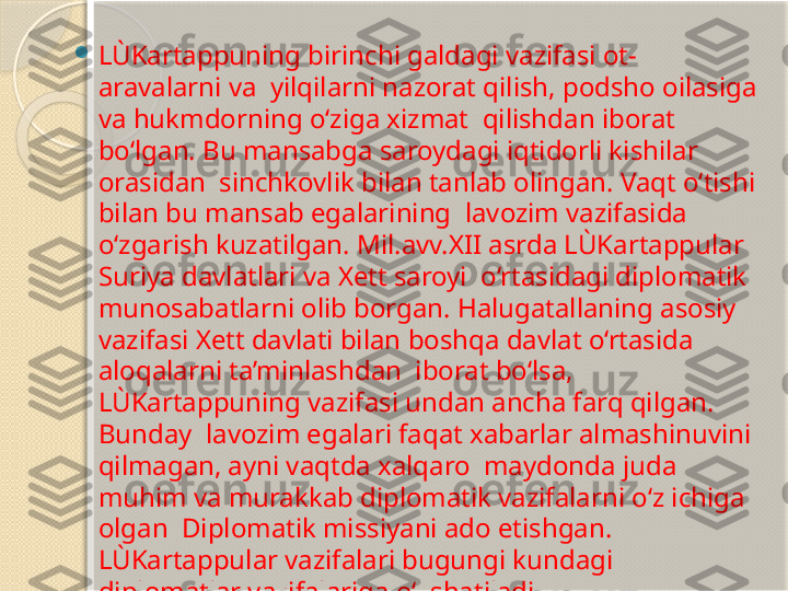 
LÙKartappuning birinchi galdagi vazifasi ot-
aravalarni va  yilqilarni nazorat qilish, podsho oilasiga 
va hukmdorning o‘ziga xizmat  qilishdan iborat 
bo‘lgan. Bu mansabga saroydagi iqtidorli kishilar 
orasidan  sinchkovlik bilan tanlab olingan. Vaqt o‘tishi 
bilan bu mansab egalarining  lavozim vazifasida 
o‘zgarish kuzatilgan. Mil.avv.XII asrda LÙKartappular 
Suriya davlatlari va Xett saroyi  o‘rtasidagi diplomatik 
munosabatlarni olib borgan. Halugatallaning asosiy  
vazifasi Xett davlati bilan boshqa davlat o‘rtasida 
aloqalarni ta’minlashdan  iborat bo‘lsa, 
LÙKartappuning vazifasi undan ancha farq qilgan. 
Bunday  lavozim egalari faqat xabarlar almashinuvini 
qilmagan, ayni vaqtda xalqaro  maydonda juda 
muhim va murakkab diplomatik vazifalarni o‘z ichiga 
olgan  Diplomatik missiyani ado etishgan. 
LÙKartappular vazifalari bugungi kundagi  
diplomatlar vazifalariga o‘xshatiladi.       