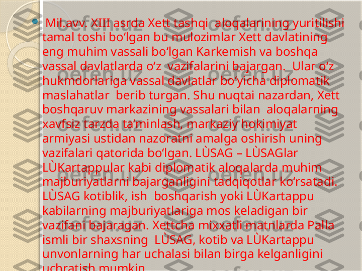 
  Mil.avv. XIII asrda Xett tashqi  aloqalarining yuritilishi 
tamal toshi bo‘lgan bu mulozimlar Xett davlatining  
eng muhim vassali bo‘lgan Karkemish va boshqa 
vassal davlatlarda o‘z  vazifalarini bajargan.  Ular o‘z 
hukmdorlariga vassal davlatlar bo‘yicha diplomatik 
maslahatlar  berib turgan. Shu nuqtai nazardan, Xett 
boshqaruv markazining vassalari bilan  aloqalarning 
xavfsiz tarzda ta’minlash, markaziy hokimiyat  
armiyasi ustidan nazoratni amalga oshirish uning 
vazifalari qatorida bo‘lgan. LÙSAG – LÙSAGlar 
LÙKartappular kabi diplomatik aloqalarda muhim  
majburiyatlarni bajarganligini tadqiqotlar ko‘rsatadi. 
LÙSAG kotiblik, ish  boshqarish yoki LÙKartappu 
kabilarning majburiyatlariga mos keladigan bir  
vazifani bajaragan. Xettcha mixxatli matnlarda Palla 
ismli bir shaxsning  LÙSAG, kotib va LÙKartappu 
unvonlarning har uchalasi bilan birga kelganligini  
uchratish mumkin.       