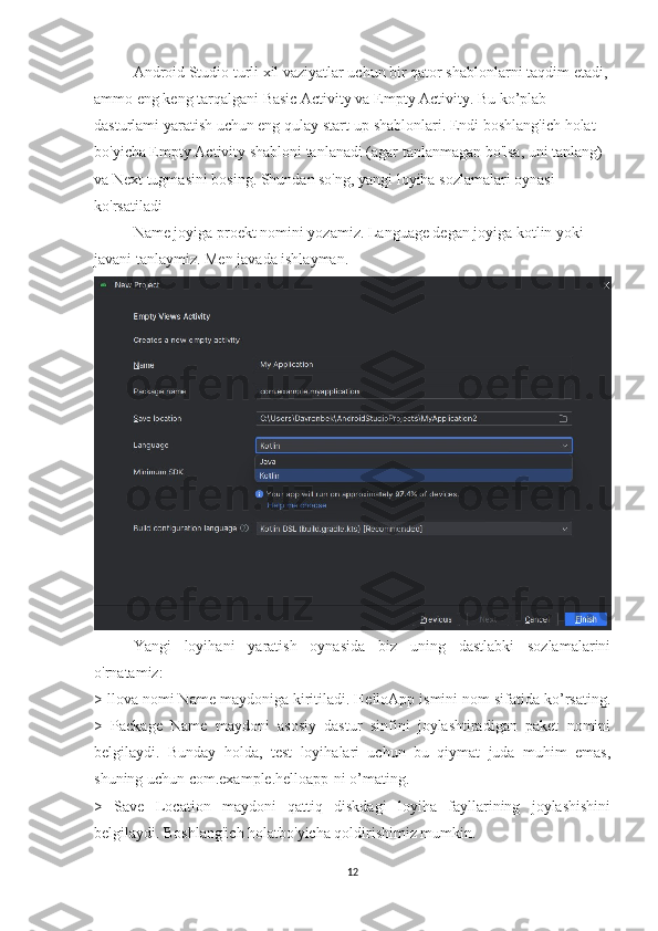 Android Studio turli xil vaziyatlar uchun bir qator shablonlarni taqdim etadi,
ammo eng keng tarqalgani Basic Activity va Empty Activity. Bu ko’plab 
dasturlami yaratish uchun eng qulay start-up shablonlari. Endi boshlang'ich holat 
bo'yicha Empty Activity shabloni tanlanadi (agar tanlanmagan bo'lsa, uni tanlang) 
va Next tugmasini bosing. Shundan so'ng, yangi loyiha sozlamalari oynasi 
ko'rsatiladi
Name joyiga proekt nomini yozamiz. Language degan joyiga kotlin yoki 
javani tanlaymiz. Men javada ishlayman.
Yangi   loyihani   yaratish   oynasida   biz   uning   dastlabki   sozlamalarini
o'rnatamiz: 
> llova nomi Name maydoniga kiritiladi. HelloApp ismini nom sifatida ko’rsating.
>   Package   Name   maydoni   asosiy   dastur   sinfini   joylashtiradigan   paket   nomini
belgilaydi.   Bunday   holda,   test   loyihalari   uchun   bu   qiymat   juda   muhim   emas,
shuning uchun com.example.helloapp-ni o’mating. 
>   Save   Location   maydoni   qattiq   diskdagi   loyiha   fayllarining   joylashishini
belgilaydi. Boshlang'ich holatbo'yicha qoldirishimiz mumkin. 
12 