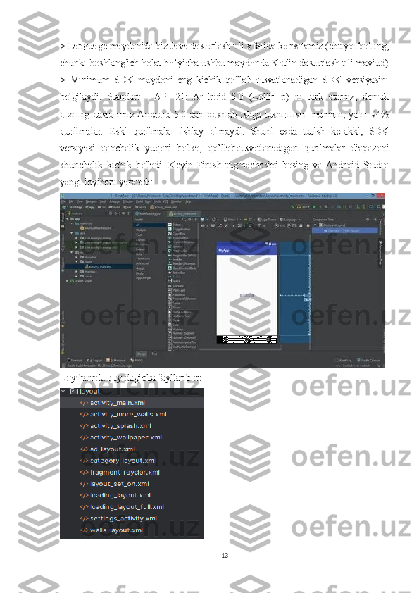 > Language maydonida biz Java dasturlash tili sifatida ko'rsatamiz (ehtiyot bo'Iing,
chunki boshlang'ich holat bo’yicha ushbu maydonda Kotlin dasturlash tili mavjud)
>   Minimum   SDK   maydoni   eng   kichik   qo'llab-quwatlanadigan   SDK   versiyasini
belgilaydi.   Standart   -   API   21:   Android   5.0   (Lollipop)   ni   tark   etamiz,   demak
bizning dasturimiz Android 5.0 dan boshlab ishga tushirilishi mumkin, ya'ni 94%
qurilmalar.   Eski   qurilmalar   ishlay   oimaydi.   Shuni   esda   tutish   kerakki,   SDK
versiyasi   qanchalik   yuqori   bo'lsa,   qo’llabquwatlanadigan   qurilmalar   diapazoni
shunchalik   kichik   bo'ladi.   Keyin   Finish   tugmachasini   bosing   va   Android   Studio
yangi loyihani yaratadi:
Loyihamda quyidagicha fayllar bor:
13 