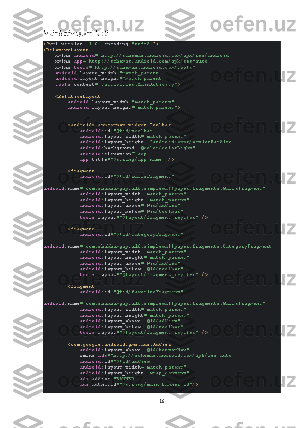 MainActivity.xml kodi
<? xml version ="1.0"  encoding ="utf-8" ?>
<RelativeLayout
     xmlns: android ="http://schemas.android.com/apk/res/android"
     xmlns: app ="http://schemas.android.com/apk/res-auto"
     xmlns: tools ="http://schemas.android.com/tools"
     android :layout_width ="match_parent"
     android :layout_height ="match_parent"
     tools :context =".activities.MainActivity" >
    <RelativeLayout
         android :layout_width ="match_parent"
         android :layout_height ="match_parent" >
        <androidx.appcompat.widget.Toolbar
             android :id ="@+id/toolbar"
             android :layout_width ="match_parent"
             android :layout_height ="?android:attr/actionBarSize"
             android :background ="@color/colorLight"
             android :elevation ="5dp"
             app :title ="@string/app_name"  />
        <fragment
             android :id ="@+id/wallsFragment"
            
android :name ="com.shubhamgupta16.simplewallpaper.fragments.WallsFragment"
             android :layout_width ="match_parent"
             android :layout_height ="match_parent"
             android :layout_above ="@id/adView"
             android :layout_below ="@id/toolbar"
             tools :layout ="@layout/fragment_reycler"  />
        <fragment
             android :id ="@+id/categoryFragment"
            
android :name ="com.shubhamgupta16.simplewallpaper.fragments.CategoryFragment"
             android :layout_width ="match_parent"
             android :layout_height ="match_parent"
             android :layout_above ="@id/adView"
             android :layout_below ="@id/toolbar"
             tools :layout ="@layout/fragment_reycler"  />
        <fragment
             android :id ="@+id/favoriteFragment"
            
android :name ="com.shubhamgupta16.simplewallpaper.fragments.WallsFragment"
             android :layout_width ="match_parent"
             android :layout_height ="match_parent"
             android :layout_above ="@id/adView"
             android :layout_below ="@id/toolbar"
             tools :layout ="@layout/fragment_reycler"  />
        <com.google.android.gms.ads.AdView
             android :layout_above ="@id/bottomNav"
             xmlns: ads ="http://schemas.android.com/apk/res-auto"
             android :id ="@+id/adView"
             android :layout_width ="match_parent"
             android :layout_height ="wrap_content"
             ads :adSize ="BANNER"
             ads :adUnitId ="@string/main_banner_id" />
16 