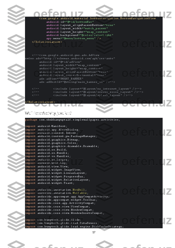         <com.google.android.material.bottomnavigation.BottomNavigationView
             android :id ="@+id/bottomNav"
             android :layout_alignParentBottom ="true"
             android :layout_width ="match_parent"
             android :layout_height ="wrap_content"
             android :background ="@color/colorLight"
             app :menu ="@menu/bottom_menu"  />
    </RelativeLayout>
     <!--<com.google.android.gms.ads.AdView 
xmlns:ads="http://schemas.android.com/apk/res-auto"
        android:id="@+id/adView"
        android:layout_width="wrap_content"
        android:layout_height="wrap_content"
        android:layout_alignParentBottom="true"
        android:layout_centerHorizontal="true"
        ads:adSize="SMART_BANNER"
        ads:adUnitId="@string/main_banner_id" />-->
    <!--        <include layout="@layout/no_internet_layout" />-->
    <!--        <include layout="@layout/server_error_layout" />-->
    <!--        <include layout="@layout/splash_layout" />-->
</RelativeLayout>
WallPeperActivity.java kodi
package  com.shubhamgupta16.simplewallpaper.activities;
import  android.Manifest;
import  android.app.AlertDialog;
import  android.content.Intent;
import  android.content.pm.PackageManager;
import  android.graphics.Bitmap;
import  android.graphics.Color;
import  android.graphics.drawable.Drawable;
import  android.os.Build;
import  android.os.Bundle;
import  android.os.Handler;
import  android.os.Looper;
import  android.util.Log;
import  android.view.View;
import  android.widget.ImageView;
import  android.widget.LinearLayout;
import  android.widget.ProgressBar;
import  android.widget.RelativeLayout;
import  android.widget.Toast;
import  androidx.annotation. NonNull ;
import  androidx.annotation. Nullable ;
import  androidx.appcompat.app.AppCompatActivity;
import  androidx.appcompat.widget.Toolbar;
import  androidx.core.app.ActivityCompat;
import  androidx.core.view.ViewCompat;
import  androidx.core.view.WindowCompat;
import  androidx.core.view.WindowInsetsCompat;
import  com.bumptech.glide.Glide;
import  com.bumptech.glide.load.DataSource;
import  com.bumptech.glide.load.engine.DiskCacheStrategy;
17 