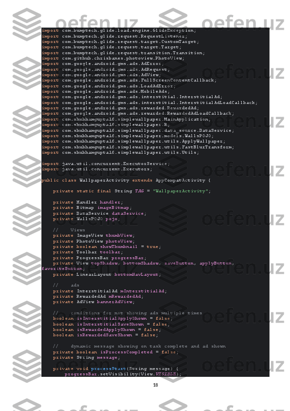 import  com.bumptech.glide.load.engine.GlideException;
import  com.bumptech.glide.request.RequestListener;
import  com.bumptech.glide.request.target.CustomTarget;
import  com.bumptech.glide.request.target.Target;
import  com.bumptech.glide.request.transition.Transition;
import  com.github.chrisbanes.photoview.PhotoView;
import  com.google.android.gms.ads.AdError;
import  com.google.android.gms.ads.AdRequest;
import  com.google.android.gms.ads.AdView;
import  com.google.android.gms.ads.FullScreenContentCallback;
import  com.google.android.gms.ads.LoadAdError;
import  com.google.android.gms.ads.MobileAds;
import  com.google.android.gms.ads.interstitial.InterstitialAd;
import  com.google.android.gms.ads.interstitial.InterstitialAdLoadCallback;
import  com.google.android.gms.ads.rewarded.RewardedAd;
import  com.google.android.gms.ads.rewarded.RewardedAdLoadCallback;
import  com.shubhamgupta16.simplewallpaper.MainApplication;
import  com.shubhamgupta16.simplewallpaper.R;
import  com.shubhamgupta16.simplewallpaper.data_source.DataService;
import  com.shubhamgupta16.simplewallpaper.models.WallsPOJO;
import  com.shubhamgupta16.simplewallpaper.utils.ApplyWallpaper;
import  com.shubhamgupta16.simplewallpaper.utils.FastBlurTransform;
import  com.shubhamgupta16.simplewallpaper.utils.Utils;
import  java.util.concurrent.ExecutorService;
import  java.util.concurrent.Executors;
public class  WallpaperActivity  extends  AppCompatActivity {
     private static final  String  TAG  =  "WallpaperActivity" ;
     private  Handler  handler ;
     private  Bitmap  imageBitmap ;
     private  DataService  dataService ;
     private  WallsPOJO  pojo ;
     //    Views
     private  ImageView  thumbView ;
     private  PhotoView  photoView ;
     private boolean  showThumbnail  =  true ;
     private  Toolbar  toolbar ;
     private  ProgressBar  progressBar ;
     private  View  topShadow ,  bottomShadow ,  saveButton ,  applyButton , 
favoriteButton ;
     private  LinearLayout  bottomNavLayout ;
     //    ads
     private  InterstitialAd  mInterstitialAd ;
     private  RewardedAd  mRewardedAd ;
     private  AdView  bannerAdView ;
     //    conditions for not showing ads multiple times
     boolean  isInterstitialApplyShown  =  false ;
     boolean  isInterstitialSaveShown  =  false ;
     boolean  isRewardedApplyShown  =  false ;
     boolean  isRewardedSaveShown  =  false ;
     //    dynamic message showing on task complete and ad shown
     private boolean  isProcessCompleted  =  false ;
     private  String  message ;
     private void  processStart (String message) {
         progressBar .setVisibility(View. VISIBLE );
18 