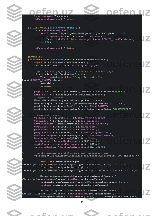          this . message  = message;
         isProcessCompleted  =  true ;
    }
     private void  processStopIfDone () {
         if  ( isProcessCompleted ) {
             new  Handler(Looper. getMainLooper ()).postDelayed(() -> {
                 progressBar .setVisibility(View. GONE );
                Toast. makeText ( this ,  message , Toast. LENGTH_SHORT ).show();
            },  800 );
        }
         isProcessCompleted  =  false ;
    }
     @Override
     protected void  onCreate (Bundle savedInstanceState) {
         super .onCreate(savedInstanceState);
        setContentView(R.layout. activity_wallpaper );
//        get the wallpaper pojo. if not exist, finish page.
         if  (!getIntent().hasExtra( "pojo" )) {
            Toast. makeText ( this ,  "Image Not Valid!" , 
Toast. LENGTH_SHORT ).show();
            finish();
             return ;
        }
         pojo  = (WallsPOJO) getIntent().getSerializableExtra( "pojo" );
         handler  =  new  Handler(Looper. getMainLooper ());
//        apply full screen
         View mDecorView = getWindow().getDecorView();
        WindowCompat. setDecorFitsSystemWindows (getWindow(),  false );
        getWindow().setStatusBarColor(Color. TRANSPARENT );
        getWindow().setNavigationBarColor(Color. parseColor ( "#01FFFFFF" ));
//        bind xml views
         toolbar  = findViewById(R.id. full_view_toolbar );
         topShadow  = findViewById(R.id. top_shadow );
         bottomShadow  = findViewById(R.id. bottom_shadow );
         thumbView  = findViewById(R.id. thumbView );
         photoView  = findViewById(R.id. photo_view );
         progressBar  = findViewById(R.id. full_progressbar );
         bottomNavLayout  = findViewById(R.id. bottomButtonNav );
         bannerAdView  = findViewById(R.id. adView );
         saveButton  =  bottomNavLayout .getChildAt( 0 );
         applyButton  =  bottomNavLayout .getChildAt( 1 );
         favoriteButton  =  bottomNavLayout .getChildAt( 2 );
//        apply margin for status-bar and navigation-bar
         ViewCompat. setOnApplyWindowInsetsListener (mDecorView, (v, insets) -> 
{
             final int  statusBarHeight = 
insets.getInsets(WindowInsetsCompat.Type. statusBars ()). top ;  // in px
             final int  navigationBarHeight = 
insets.getInsets(WindowInsetsCompat.Type. navigationBars ()). bottom ;  // in px
             RelativeLayout.LayoutParams toolbarLayoutParams = 
(RelativeLayout.LayoutParams)  toolbar .getLayoutParams();
            toolbarLayoutParams.setMargins( 0 , statusBarHeight,  0 ,  0 );
             toolbar .setLayoutParams(toolbarLayoutParams);
            RelativeLayout.LayoutParams navLayoutLayoutParams = 
(RelativeLayout.LayoutParams)  bannerAdView .getLayoutParams();
            navLayoutLayoutParams.setMargins( 0 ,  0 ,  0 , navigationBarHeight);
19 