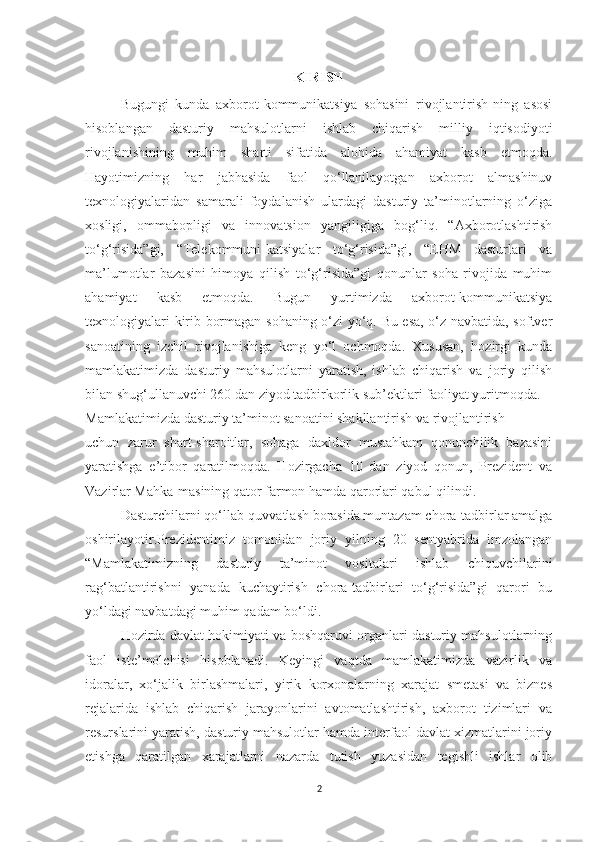 KIRISH
Bugungi   kunda   axborot-kommunikatsiya   sohasini   rivojlantirish-ning   asosi
hisoblangan   dasturiy   mahsulotlarni   ishlab   chiqarish   milliy   iqtisodiyoti
rivojlanishining   muhim   sharti   sifatida   alohida   ahamiyat   kasb   etmoqda.
Hayotimizning   har   jabhasida   faol   qo‘llanilayotgan   axborot   almashinuv
texnologiyalaridan   samarali   foydalanish   ulardagi   dasturiy   ta’minotlarning   o‘ziga
xosligi,   ommabopligi   va   innovatsion   yangiligiga   bog‘liq.   “Axborotlashtirish
to‘g‘risida”gi,   “Telekommuni-katsiyalar   to‘g‘risida”gi,   “EHM   dasturlari   va
ma’lumotlar   bazasini   himoya   qilish   to‘g‘risida”gi   qonunlar   soha   rivojida   muhim
ahamiyat   kasb   etmoqda.   Bugun   yurtimizda   axborot-kommunikatsiya
texnologiyalari kirib bormagan sohaning o‘zi yo‘q. Bu esa, o‘z navbatida, softver
sanoatining   izchil   rivojlanishiga   keng   yo‘l   ochmoqda.   Xususan,   hozirgi   kunda
mamlakatimizda   dasturiy   mahsulotlarni   yaratish,   ishlab   chiqarish   va   joriy   qilish
bilan shug‘ullanuvchi 260 dan ziyod tadbirkorlik sub’ektlari faoliyat yuritmoqda. 
Mamlakatimizda dasturiy ta’minot sanoatini shakllantirish va rivojlantirish 
uchun   zarur   shart-sharoitlar,   sohaga   daxldor   mustahkam   qonunchilik   bazasini
yaratishga   e’tibor   qaratilmoqda.   Hozirgacha   10   dan   ziyod   qonun,   Prezident   va
Vazirlar Mahka-masining qator farmon hamda qarorlari qabul qilindi. 
Dasturchilarni qo‘llab-quvvatlash borasida muntazam chora-tadbirlar amalga
oshirilayotir.Prezidentimiz   tomonidan   joriy   yilning   20   sentyabrida   imzolangan
“Mamlakatimizning   dasturiy   ta’minot   vositalari   ishlab   chiquvchilarini
rag‘batlantirishni   yanada   kuchaytirish   chora-tadbirlari   to‘g‘risida”gi   qarori   bu
yo‘ldagi navbatdagi muhim qadam bo‘ldi. 
Hozirda davlat hokimiyati va boshqaruvi organlari dasturiy mahsulotlarning
faol   iste’molchisi   hisoblanadi.   Keyingi   vaqtda   mamlakatimizda   vazirlik   va
idoralar,   xo‘jalik   birlashmalari,   yirik   korxonalarning   xarajat   smetasi   va   biznes
rejalarida   ishlab   chiqarish   jarayonlarini   avtomatlashtirish,   axborot   tizimlari   va
resurslarini yaratish, dasturiy mahsulotlar hamda interfaol davlat xizmatlarini joriy
etishga   qaratilgan   xarajatlarni   nazarda   tutish   yuzasidan   tegishli   ishlar   olib
2 