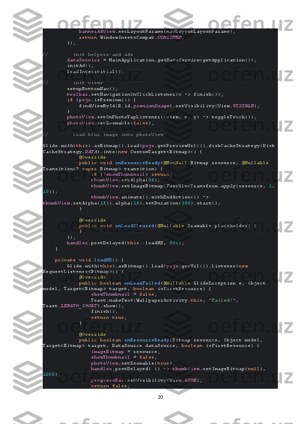              bannerAdView .setLayoutParams(navLayoutLayoutParams);
             return  WindowInsetsCompat. CONSUMED ;
        });
//        init helpers and ads
         dataService  = MainApplication. getDataService (getApplication());
        initAd();
        loadInterstitial();
//        init views
         setupBottomNav();
         toolbar .setNavigationOnClickListener(v -> finish());
         if  ( pojo .isPremium()) {
            findViewById(R.id. premiumImage ).setVisibility(View. VISIBLE );
        }
         photoView .setOnPhotoTapListener((view, x, y) -> toggleTouch());
         photoView .setZoomable( false );
//        load blur image into photoView
        
Glide. with ( this ).asBitmap().load( pojo .getPreviewUrl()).diskCacheStrategy(Disk
CacheStrategy. DATA ).into( new  CustomTarget<Bitmap>() {
             @Override
             public void  onResourceReady ( @NonNull  Bitmap resource,  @Nullable 
Transition<?  super  Bitmap> transition) {
                 if  (! showThumbnail )  return ;
                 thumbView .setAlpha( 0f );
                 thumbView .setImageBitmap(FastBlurTransform. apply (resource,  1 ,
10 ));
                 thumbView .animate().withEndAction(() -> 
thumbView .setAlpha( 1f )).alpha( 1f ).setDuration( 300 ).start();
            }
             @Override
             public void  onLoadCleared ( @Nullable  Drawable placeholder) {
            }
        });
         handler .postDelayed( this ::loadHD,  500 );
    }
     private void  loadHD () {
        Glide. with ( this ).asBitmap().load( pojo .getUrl()).listener( new 
RequestListener<Bitmap>() {
             @Override
             public boolean  onLoadFailed ( @Nullable  GlideException e, Object 
model, Target<Bitmap> target,  boolean  isFirstResource) {
                 showThumbnail  =  false ;
                Toast. makeText (WallpaperActivity. this ,  "Failed!" , 
Toast. LENGTH_SHORT ).show();
                finish();
                 return true ;
            }
             @Override
             public boolean  onResourceReady (Bitmap resource, Object model, 
Target<Bitmap> target, DataSource dataSource,  boolean  isFirstResource) {
                 imageBitmap  = resource;
                 showThumbnail  =  false ;
                 photoView .setZoomable( true );
                 handler .postDelayed( () ->  thumbView .setImageBitmap( null ), 
1000 );
                 progressBar .setVisibility(View. GONE );
                 return false ;
20 