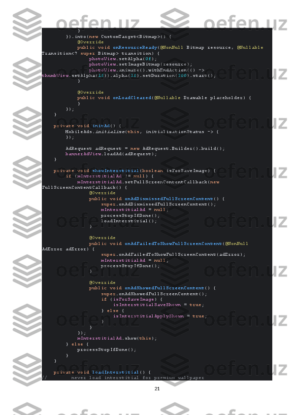             }
        }).into( new  CustomTarget<Bitmap>() {
             @Override
             public void  onResourceReady ( @NonNull  Bitmap resource,  @Nullable 
Transition<?  super  Bitmap> transition) {
                 photoView .setAlpha( 0f );
                 photoView .setImageBitmap(resource);
                 photoView .animate().withEndAction(() -> 
thumbView .setAlpha( 1f )).alpha( 1f ).setDuration( 300 ).start();
            }
             @Override
             public void  onLoadCleared ( @Nullable  Drawable placeholder) {
            }
        });
    }
     private void  initAd () {
        MobileAds. initialize ( this , initializationStatus -> {
        });
        AdRequest adRequest =  new  AdRequest.Builder().build();
         bannerAdView .loadAd(adRequest);
    }
     private void  showInterstitial ( boolean  isForSaveImage) {
         if  ( mInterstitialAd  !=  null ) {
             mInterstitialAd .setFullScreenContentCallback( new 
FullScreenContentCallback() {
                 @Override
                 public void  onAdDismissedFullScreenContent () {
                     super .onAdDismissedFullScreenContent();
                     mInterstitialAd  =  null ;
                    processStopIfDone();
                    loadInterstitial();
                }
                 @Override
                 public void  onAdFailedToShowFullScreenContent ( @NonNull 
AdError adError) {
                     super .onAdFailedToShowFullScreenContent(adError);
                     mInterstitialAd  =  null ;
                    processStopIfDone();
                }
                 @Override
                 public void  onAdShowedFullScreenContent () {
                     super .onAdShowedFullScreenContent();
                     if  ( isForSaveImage ) {
                         isInterstitialSaveShown  =  true ;
                    }  else  {
                         isInterstitialApplyShown  =  true ;
                    }
                }
            });
             mInterstitialAd .show( this );
        }  else  {
            processStopIfDone();
        }
    }
     private void  loadInterstitial () {
//        never load interstitial for premium wallpaper
21 