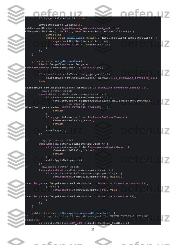          if  ( pojo .isPremium())  return ;
        InterstitialAd. load ( this , 
getString(R.string. set_wallpaper_interstitial_id ),  new 
AdRequest.Builder().build(),  new  InterstitialAdLoadCallback() {
             @Override
             public void  onAdLoaded ( @NonNull  InterstitialAd interstitialAd) {
                 super .onAdLoaded(interstitialAd);
                 mInterstitialAd  = interstitialAd;
            }
        });
    }
     private void  setupBottomNav () {
         final  ImageView heartImage = 
favoriteButton .findViewById(R.id. heartImage );
         if  ( dataService .isFavorite( pojo .getUrl()))
            heartImage.setImageResource(R.drawable. ic_baseline_favorite_24 );
         else
            
heartImage.setImageResource(R.drawable. ic_baseline_favorite_border_24 );
//        save button click
         saveButton .setOnClickListener(view -> {
             if  (isStoragePermissionNotGranted()) {
                ActivityCompat. requestPermissions (WallpaperActivity. this ,
                         new  String[]
{Manifest.permission. WRITE_EXTERNAL_STORAGE },  1 );
                 return ;
            }
             if  ( pojo .isPremium() && ! isRewardedSaveShown ) {
                showWatchAdDialog( true );
                 return ;
            }
            saveImage();
        });
//        apply button click
         applyButton .setOnClickListener(view -> {
             if  ( pojo .isPremium() && ! isRewardedApplyShown ) {
                showWatchAdDialog( false );
                 return ;
            }
            askOrApplyWallpaper();
        });
//        favorite button click
         favoriteButton .setOnClickListener(view -> {
             if  ( dataService .isFavorite( pojo .getUrl())) {
                 dataService .toggleFavorite( pojo ,  false );
                
heartImage .setImageResource(R.drawable. ic_baseline_favorite_border_24 );
            }  else  {
                 dataService .toggleFavorite( pojo ,  true );
                
heartImage .setImageResource(R.drawable. ic_baseline_favorite_24 );
            }
        });
    }
     public boolean  isStoragePermissionNotGranted () {
//        if api is below 29 and above/equal 23, WRITE_EXTERNAL_STORAGE 
required
         if  (Build.VERSION. SDK_INT  < Build.VERSION_CODES. Q  && 
22 