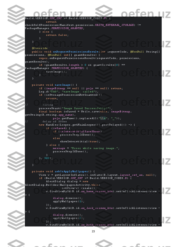 Build.VERSION. SDK_INT  >= Build.VERSION_CODES. M ) {
             return 
checkSelfPermission(Manifest.permission. WRITE_EXTERNAL_STORAGE ) != 
PackageManager. PERMISSION_GRANTED ;
        }  else  {
             return false ;
        }
    }
     @Override
     public void  onRequestPermissionsResult ( int  requestCode,  @NonNull  String[]
permissions,  @NonNull  int [] grantResults) {
         super .onRequestPermissionsResult(requestCode, permissions, 
grantResults);
         if  (grantResults. length  >  0  && grantResults[ 0 ] == 
PackageManager. PERMISSION_GRANTED ) {
            saveImage();
        }
    }
     private void  saveImage () {
         if  ( imageBitmap  ==  null  ||  pojo  ==  null )  return ;
        Log. d ( "TAG" ,  "saveImage: called" );
         if  (isStoragePermissionNotGranted())
             return ;
//        saving
         processStart( "Image Saved Successfully!" );
         final boolean  isSaved = Utils. save ( this ,  imageBitmap , 
getString(R.string. app_name ),
                 pojo .getName().replaceAll( " \\ s " ,  "_" ));
//        delay of 500ms
         new  Handler(Looper. getMainLooper ()).postDelayed(() -> {
             if  ( isSaved ) {
                 if  ( isInterstitialSaveShown )
                    processStopIfDone();
                 else
                     showInterstitial( true );
            }  else  {
                 message  =  "Error while saving image." ;
                processStopIfDone();
            }
        },  500 );
    }
     private void  askOrApplyWallpaper () {
        View v = getLayoutInflater().inflate(R.layout. layout_set_on ,  null );
         if  (Build.VERSION. SDK_INT  >= Build.VERSION_CODES. N ) {
            AlertDialog dialog =  new 
AlertDialog.Builder(WallpaperActivity. this )
                    .setView(v).create();
            v.findViewById(R.id. on_home_screen_btn ).setOnClickListener(view -
> {
                 dialog .dismiss();
                applyWallpaper( 1 );
            });
            v.findViewById(R.id. on_lock_screen_btn ).setOnClickListener(view -
> {
                 dialog .dismiss();
                applyWallpaper( 2 );
            });
            v.findViewById(R.id. on_both_screen_btn ).setOnClickListener(view -
23 