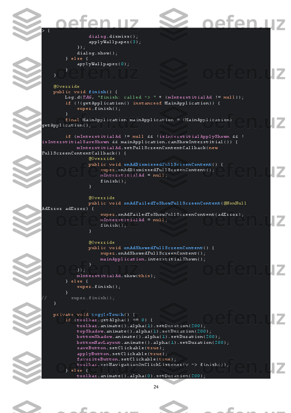 > {
                 dialog .dismiss();
                applyWallpaper( 3 );
            });
            dialog.show();
        }  else  {
            applyWallpaper( 0 );
        }
    }
     @Override
     public void  finish () {
        Log. d ( TAG ,  "finish: called -> "  + ( mInterstitialAd  !=  null ));
         if  (!(getApplication()  instanceof  MainApplication)) {
             super .finish();
        }
         final  MainApplication mainApplication = (MainApplication) 
getApplication();
         if  ( mInterstitialAd  !=  null  && ! isInterstitialApplyShown  && !
isInterstitialSaveShown  && mainApplication.canShowInterstitial()) {
             mInterstitialAd .setFullScreenContentCallback( new 
FullScreenContentCallback() {
                 @Override
                 public void  onAdDismissedFullScreenContent () {
                     super .onAdDismissedFullScreenContent();
                     mInterstitialAd  =  null ;
                    finish();
                }
                 @Override
                 public void  onAdFailedToShowFullScreenContent ( @NonNull 
AdError adError) {
                     super .onAdFailedToShowFullScreenContent(adError);
                     mInterstitialAd  =  null ;
                    finish();
                }
                 @Override
                 public void  onAdShowedFullScreenContent () {
                     super .onAdShowedFullScreenContent();
                     mainApplication .interstitialShown();
                }
            });
             mInterstitialAd .show( this );
        }  else  {
             super .finish();
        }
//        super.finish();
     }
     private void  toggleTouch () {
         if  ( toolbar .getAlpha() ==  0 ) {
             toolbar .animate().alpha( 1 ).setDuration( 200 );
             topShadow .animate().alpha( 1 ).setDuration( 200 );
             bottomShadow .animate().alpha( 1 ).setDuration( 200 );
             bottomNavLayout .animate().alpha( 1 ).setDuration( 200 );
             saveButton .setClickable( true );
             applyButton .setClickable( true );
             favoriteButton .setClickable( true );
             toolbar .setNavigationOnClickListener(v -> finish());
        }  else  {
             toolbar .animate().alpha( 0 ).setDuration( 200 );
24 