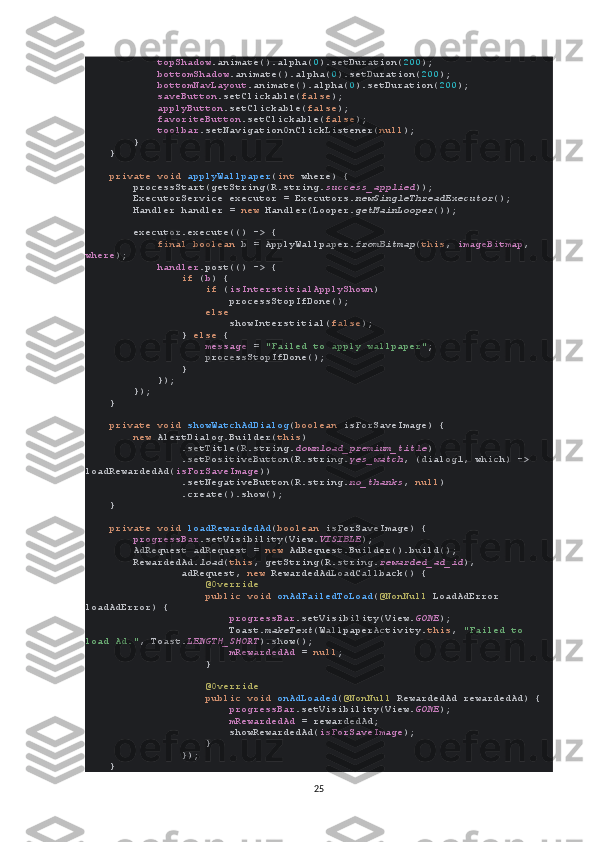              topShadow .animate().alpha( 0 ).setDuration( 200 );
             bottomShadow .animate().alpha( 0 ).setDuration( 200 );
             bottomNavLayout .animate().alpha( 0 ).setDuration( 200 );
             saveButton .setClickable( false );
             applyButton .setClickable( false );
             favoriteButton .setClickable( false );
             toolbar .setNavigationOnClickListener( null );
        }
    }
     private void  applyWallpaper ( int  where) {
        processStart(getString(R.string. success_applied ));
        ExecutorService executor = Executors. newSingleThreadExecutor ();
        Handler handler =  new  Handler(Looper. getMainLooper ());
        executor.execute(() -> {
             final boolean  b = ApplyWallpaper. fromBitmap ( this ,  imageBitmap , 
where );
             handler .post(() -> {
                 if  ( b ) {
                     if  ( isInterstitialApplyShown )
                        processStopIfDone();
                     else
                         showInterstitial( false );
                }  else  {
                     message  =  "Failed to apply wallpaper" ;
                    processStopIfDone();
                }
            });
        });
    }
     private void  showWatchAdDialog ( boolean  isForSaveImage) {
         new  AlertDialog.Builder( this )
                .setTitle(R.string. download_premium_title )
                .setPositiveButton(R.string. yes_watch , (dialog1, which) -> 
loadRewardedAd( isForSaveImage ))
                .setNegativeButton(R.string. no_thanks ,  null )
                .create().show();
    }
     private void  loadRewardedAd ( boolean  isForSaveImage) {
         progressBar .setVisibility(View. VISIBLE );
        AdRequest adRequest =  new  AdRequest.Builder().build();
        RewardedAd. load ( this , getString(R.string. rewarded_ad_id ),
                adRequest,  new  RewardedAdLoadCallback() {
                     @Override
                     public void  onAdFailedToLoad ( @NonNull  LoadAdError 
loadAdError) {
                         progressBar .setVisibility(View. GONE );
                        Toast. makeText (WallpaperActivity. this ,  "Failed to 
load Ad." , Toast. LENGTH_SHORT ).show();
                         mRewardedAd  =  null ;
                    }
                     @Override
                     public void  onAdLoaded ( @NonNull  RewardedAd rewardedAd) {
                         progressBar .setVisibility(View. GONE );
                         mRewardedAd  = rewardedAd;
                        showRewardedAd( isForSaveImage );
                    }
                });
    }
25 