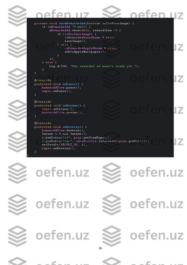      private void  showRewardedAd ( boolean  isForSaveImage) {
         if  ( mRewardedAd  !=  null ) {
             mRewardedAd .show( this , rewardItem -> {
                 if  ( isForSaveImage ) {
                     isRewardedSaveShown  =  true ;
                    saveImage();
                }  else  {
                     isRewardedApplyShown  =  true ;
                    askOrApplyWallpaper();
                }
            });
        }  else  {
            Log. d ( TAG ,  "The rewarded ad wasn't ready yet." );
        }
    }
     @Override
     protected void  onPause () {
         bannerAdView .pause();
         super .onPause();
    }
     @Override
     protected void  onResume () {
         super .onResume();
         bannerAdView .resume();
    }
     @Override
     protected void  onDestroy () {
         bannerAdView .destroy();
        Intent i =  new  Intent();
        i.putExtra( "id" ,  pojo .getViewType());
        i.putExtra( "fav" ,  dataService .isFavorite( pojo .getUrl()));
        setResult( RESULT_OK , i);
         super .onDestroy();
    }
}
26 