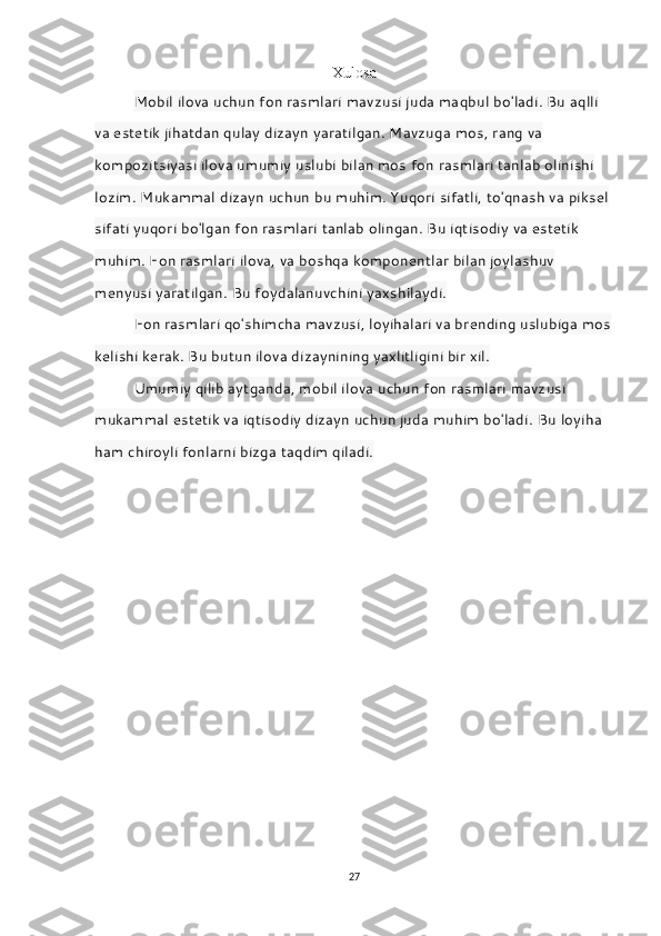 Xulosa
Mobil ilova uchun fon rasmlari mavzusi juda maqbul bo'ladi. Bu aqlli 
va estetik jihatdan qulay dizayn yaratilgan. Mavzuga mos, rang va 
kompozitsiyasi ilova umumiy uslubi bilan mos fon rasmlari tanlab olinishi 
lozim. Mukammal dizayn uchun bu muhim. Yuqori sifatli, to'qnash va piksel 
sifati yuqori bo'lgan fon rasmlari tanlab olingan. Bu iqtisodiy va estetik 
muhim. Fon rasmlari ilova, va boshqa komponentlar bilan joylashuv 
menyusi yaratilgan. Bu foydalanuvchini yaxshilaydi.
Fon rasmlari qo'shimcha mavzusi, loyihalari va brending uslubiga mos
kelishi kerak. Bu butun ilova dizaynining yaxlitligini bir xil.
Umumiy qilib aytganda, mobil ilova uchun fon rasmlari mavzusi 
mukammal estetik va iqtisodiy dizayn uchun juda muhim bo'ladi.   Bu loyiha 
ham chiroyli fonlarni bizga taqdim qiladi.
27 