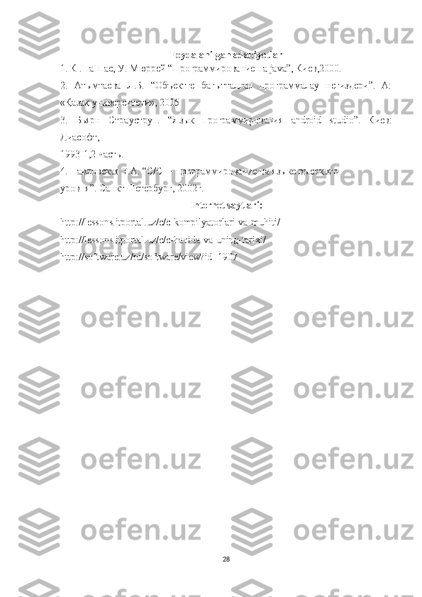 Foydalanilgan adabiyotlar
1. К .Паппас, У. Мюррей “Программирование на  java ”, Киев,2000. 
2.   Атымтаева   Л.Б.   “Объектге   бағытталған   программалау   негиздери”.   А:
«Қазақ университети», 2005 
3.   Бьярн   Страуструп.   “Язык   программирования   android   studio ”.   Киев:
Диасофт, 
1993-1,2 часть. 
4. Павловская Т.А. “С/С++ программирование на языке высокого 
уровня”. Санкт-Петербург, 2002г. 
Internet   saytlari :
http :// lessons . itportal . uz / c / c - kompilyatorlari - va - muhiti / 
http :// lessons . itportal . uz / c / c - haqida - va - uning - tarixi / 
http :// software . uz / ru / software / view ? id =1907
28 