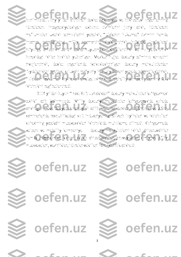 borilmoqda.   Joriy  yildan   e’tiboran   davlat   hokimiyati   va  boshqaruvi   organlarining
idoralararo   integratsiyalashgan   axborot   tizimlarini   joriy   etish,   idoralararo
ma’lumotlar   uzatish   tarmoqlarini   yaratish,   “Elektron   hukumat”   tizimini   hamda
internet   tarmog‘ining   milliy   segmentini   shakllantirish   bo‘yicha   loyihalarni
ro‘yobga   chiqarish   uchun   davlat   buyurtmasini   shakllantirish   va   moliyalashtirish
borasidagi   ishlar   boshlab   yuborilgan.   Mazkur   hujjat   dasturiy   ta’minot   sanoatini
rivojlantirish,   davlat   organlarida   ixtisoslashtirilgan   dasturiy   mahsulotlardan
foydalanishni tartibga soluvchi me’yoriy-huquqiy bazani yanada takomillashtirish,
“Elektron hukumat” loyihasini amalga oshirishda mahalliy kompaniyalarning faol
ishtirokini rag‘batlantiradi. 
2006 yildan buyon “Best Soft Uzbekistan” dasturiy mahsulotlar ko‘rgazmasi
tashkil   etib   kelinmoqda.   Milliy   dasturiy   mahsulotlar   ko‘rgazmasida   sohada
erishilgan muvaffaqiyatlar namoyish etilib, mahorat darslari, taqdimotlar va ta’lim
seminarlarida   respublikadagi   soft   industriyaning   dolzarb   loyihalari   va   istiqbollari
sohasining   yetakchi   mutaxassislari   ishtirokida   muhokama   qilinadi.   Ko‘rgazmada
xalqaro   va   mahalliy   kompaniya   —   dasturiy   mahsulotlarni   ishlab   chiqaruvchilar
hamda   integratorlar,   kontent-ishlab   chiqaruvchilar,   provayderlar,   ilmiy   va   ta’lim
muassasalari, vazirliklar, idoralar vakillari ham ishtirok etishadi.
3 