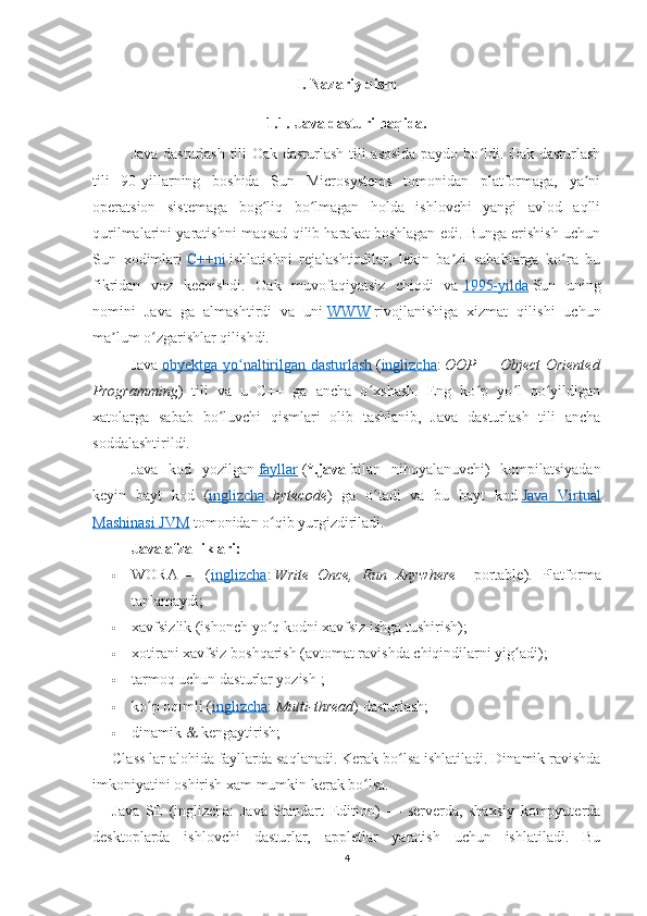 I. Nazariy qism
1.1.   Java dasturi haqida.
Java dasturlash tili Oak dasturlash tili asosida paydo bo ldi. Oak dasturlashʻ
tili   90-yillarning   boshida   Sun   Microsystems   tomonidan   platformaga,   ya ni	
ʼ
operatsion   sistemaga   bog liq   bo lmagan   holda   ishlovchi   yangi   avlod   aqlli	
ʻ ʻ
qurilmalarini yaratishni maqsad qilib harakat boshlagan edi. Bunga erishish uchun
Sun   xodimlari   C++ni   ishlatishni   rejalashtirdilar,   lekin   ba zi   sabablarga   ko ra   bu	
ʼ ʻ
fikridan   voz   kechishdi.   Oak   muvofaqiyatsiz   chiqdi   va   1995-yilda   Sun   uning
nomini   Java   ga   almashtirdi   va   uni   WWW   rivojlanishiga   xizmat   qilishi   uc hun
ma lum o zgarishlar qilishdi.	
ʼ ʻ
Java   obyektga yo naltirilgan dasturlash	
ʻ   ( inglizcha :   OOP   —	 Object	 Oriented
Programming )   tili   va   u   C++   ga   ancha   o xshash.   Eng   ko p   yo l   qo yildigan	
ʻ ʻ ʻ ʻ
xatolarga   sabab   bo luvchi   qismlari   olib   tashlanib,   Java   dasturlash   tili   ancha	
ʻ
soddalashtirildi.
Java   kod   yozilgan   fayllar   ( *.java   bilan   nihoyalanuvchi)   kompilatsiyadan
keyin   bayt   kod   ( inglizcha :   bytecode )   ga   o tadi   va   bu   bayt   kod	
ʻ   Java   Virtual
Mashinasi JVM   tomonidan o qib yurgizdiriladi.	
ʻ
Java afzalliklari:
 WORA   —   ( inglizcha :   Write	
 Once,	 Run	 Anywhere   -   portable).   Platforma
tanlamaydi;
 xavfsizlik (ishonch yo q kodni xavfsiz ishga tushirish);	
ʻ
 xotirani xavfsiz boshqarish (avtomat ravishda chiqindilarni yig adi);	
ʻ
 tarmoq uchun dasturlar yozish   ;
 ko p oqimli (	
ʻ inglizcha :   Multi-thread ) dasturlash;
 dinamik & kengaytirish;
Class lar alohida fayllarda saqlanadi. Kerak bo lsa ishlatiladi. Dinamik ravishda	
ʻ
imkoniyatini oshirish xam mumkin kerak bo lsa.	
ʻ
Java   SE   (inglizcha:   Java   Standart   Edition)   —   serverda,   shaxsiy   kompyuterda
desktoplarda   ishlovchi   dasturlar,   appletlar   yaratish   uchun   ishlatiladi.   Bu
4 