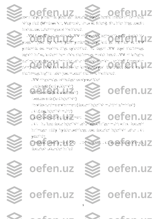 texnologiya   yordamida   yaratilgan   dasturlar   deyarli   barcha   operatsion   tizimlarda
ishlay oladi (Windows NT, Macintosh, Linux va Solaris). Shu bilan birga JavaSE
boshqa Java turlarining asosi hisoblanadi.
JVM (Java Virtual mashinasi) JVM ning vazifasi tarjimonlik ya’ni, dastlab biz
yozgan   *.java   fayl   kompilyator   yordamida   bayt   kod   ga   o’giriladi   va   JVM
yordamida   esa   mashina   tiliga   aylantiriladi.   Bu   degani   JVM   qaysi   platformaga
tegishli   bo’lsa,   kodlarni   ham   o’sha   platformaga   moslab   beradi.   JVM   ni   ko’pgina
qurilmalar va dasturiy ta’minotlar uchun ishlatish mumkin. Har bir OT(operatsion
tizim)   uchun   JVM   JRE   va   JDK   lar   konfiguratsiyasi   farq   qiladi,   chunki   bular
platformaga bog’liq. Lekin java mustaqil platforma hisoblanadi.
JVM ning amalga oshiradigan asosiy vazifalari
Loads code (kod yuklanishi)
Verifies code (kod tekshirilishi)
Executes code (kod bajarilishi)
Provides runtime environment (dasturni bajarilish muhitini ta’minlash)
JRE (Java bajarilish muhiti)
JRE – Java Runtime Environment
JRE – bu faqat dastur bajarilishi uchun kerak bo`lgan muhit xolos. Dasturchi
bo`lmagan   oddiy   foydalanuvchilarga   Java   dasturlari   bajarilishi   uchun   JRE
yetarlidir.
JDK(Java   Development   Kid)   -   JDK   tarkibida   JRE   va   boshqa   qo'shimcha
dasturlash uskunalari bo'ladi
5 