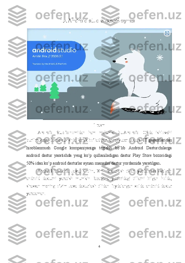 1.2.  Android studio ishchi oynasi.
1-rasm
Android   Studio   nomidan   ham   malumki   bu   Android   OS da   ishlovchi
qurilmalarga dastur tuzishda kerak bo‘ladigan kompyuter dasturi.  IT gegantlaridan
hisoblanmush   Google   kompaniyasiga   tegishli   bo‘lib   Android   Dasturchilarga
android   dastur   yaratishda   yeng   ko‘p   qullaniladigan   dastur   Play   Store   bozoridagi
50% idan ko‘p android dasturlar aynan manashu dastur yordamida yaratilgan .
Android   Studioda   Java,   Kotlin,   Xml   dasturlash   tillari   yordamida   istalgan
android   dasturni   yaratish   mumkin   faqatgina   yuqoridagi   tillarni   bilgan   holda,
shaxsan   mening   o‘zim   Java   dasturlash   tilidan   foydalangan   xolda   android   dastur
yarataman.
6 