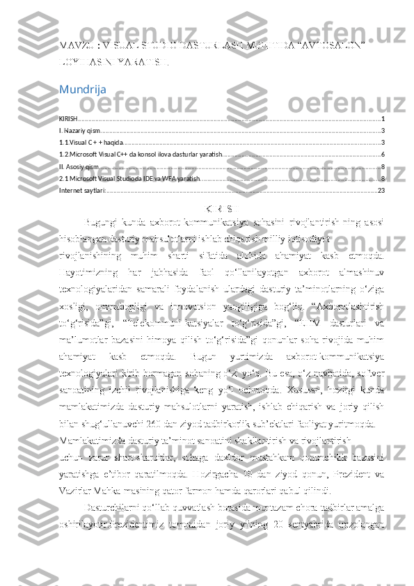 MAVZU  :  VISUAL STUDIO DASTURLASH MUHITIDA “AVTOSALON” 
LOYIHASINI YARATISH. 
Mundrija
KIRISH .............................................................................................................................................................................. 1
I. Nazariy qism ................................................................................................................................................................. 3
1.1.Visual C + + haqida .................................................................................................................................................... 3
1.2.Microsoft Visual C++ da konsol ilova dasturlar yaratish ........................................................................................... 6
II. Asosiy qism .................................................................................................................................................................. 8
2.1 Microsoft Visual Studioda IDE va WFA yaratish. ....................................................................................................... 8
Internet saytlari: ............................................................................................................................................................ 23
KIRISH
Bugungi   kunda   axborot-kommunikatsiya   sohasini   rivojlantirish-ning   asosi
hisoblangan dasturiy mahsulotlarni ishlab chiqarish milliy iqtisodiyot 
rivojlanishining   muhim   sharti   sifatida   alohida   ahamiyat   kasb   etmoqda.
Hayotimizning   har   jabhasida   faol   qo‘llanilayotgan   axborot   almashinuv
texnologiyalaridan   samarali   foydalanish   ulardagi   dasturiy   ta’minotlarning   o‘ziga
xosligi,   ommabopligi   va   innovatsion   yangiligiga   bog‘liq.   “Axborotlashtirish
to‘g‘risida”gi,   “Telekommuni-katsiyalar   to‘g‘risida”gi,   “EHM   dasturlari   va
ma’lumotlar   bazasini   himoya   qilish   to‘g‘risida”gi   qonunlar   soha   rivojida   muhim
ahamiyat   kasb   etmoqda.   Bugun   yurtimizda   axborot-kommunikatsiya
texnologiyalari kirib bormagan sohaning o‘zi yo‘q. Bu esa, o‘z navbatida, softver
sanoatining   izchil   rivojlanishiga   keng   yo‘l   ochmoqda.   Xususan,   hozirgi   kunda
mamlakatimizda   dasturiy   mahsulotlarni   yaratish,   ishlab   chiqarish   va   joriy   qilish
bilan shug‘ullanuvchi 260 dan ziyod tadbirkorlik sub’ektlari faoliyat yuritmoqda. 
Mamlakatimizda dasturiy ta’minot sanoatini shakllantirish va rivojlantirish 
uchun   zarur   shart-sharoitlar,   sohaga   daxldor   mustahkam   qonunchilik   bazasini
yaratishga   e’tibor   qaratilmoqda.   Hozirgacha   10   dan   ziyod   qonun,   Prezident   va
Vazirlar Mahka-masining qator farmon hamda qarorlari qabul qilindi. 
Dasturchilarni qo‘llab-quvvatlash borasida muntazam chora-tadbirlar amalga
oshirilayotir.Prezidentimiz   tomonidan   joriy   yilning   20   sentyabrida   imzolangan 