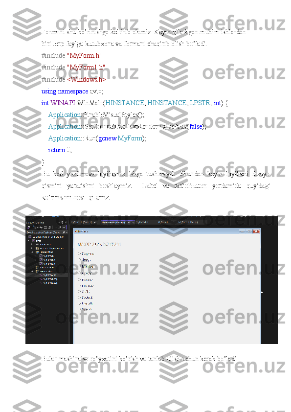 Formani shu ko’rinishga keltirib olamiz. Keyin qiladigan muhim ishlardan 
biri .cpp faylga kutubxona va formani chaqirib olish bo’ladi.
#include   "MyForm.h"
#include   "MyForm1.h"
#include   <Windows.h>
using   namespace  avto;
int   WINAPI  WinMain( HINSTANCE ,  HINSTANCE ,  LPSTR ,  int ) {
     Application ::EnableVisualStyles();
     Application ::SetCompatibleTextRenderingDefault( false );
     Application ::Run( gcnew   MyForm );
     return  0;
}
Bu   kod   yozilmasa   loyihamiz   ishga   tushmaydi.   Shundan   keyin   loyihani   dizayn
qismini   yaratishni   boshlaymiz.     Label   va   radioButton   yordamida   quyidagi
ko’rinishni hosil qilamiz.
Bular mashinalar ro’yxatini ko’rish va tanlab olish uchun kerak bo’ladi. 